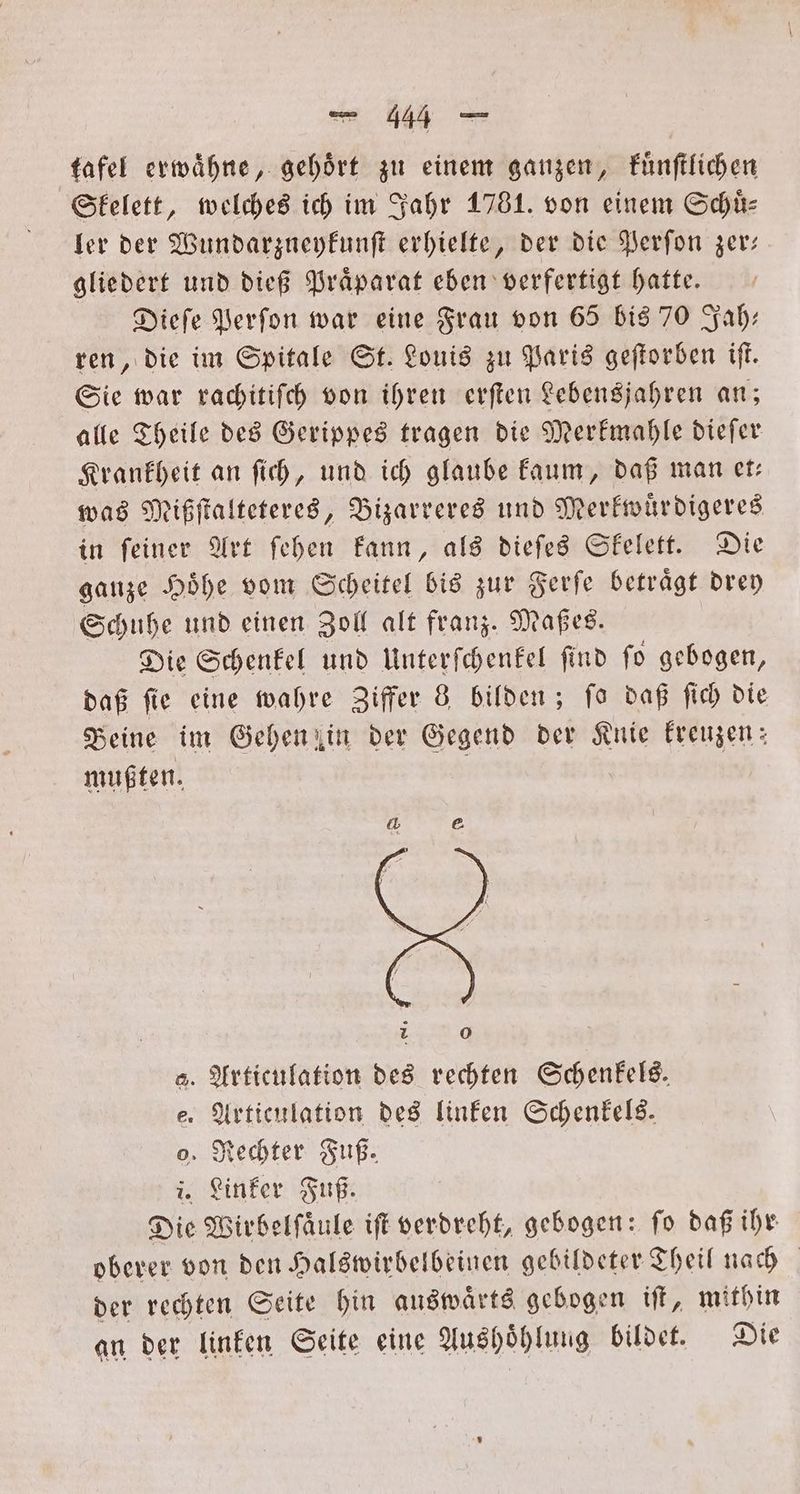 tafel erwaͤhne, gehört zu einem ganzen, kuͤnſtlichen Skelett, welches ich im Jahr 1781. von einem Schuͤ⸗ ler der Wundarzneykunſt erhielte, der die Perſon zer: gliedert und dieß Praͤparat eben verfertigt hatte. Dieſe Perſon war eine Frau von 65 bis 70 Zah: ren, die im Spitale St. Louis zu Paris geſtorben iſt. Sie war rachitiſch von ihren erſten Lebensjahren an; alle Theile des Gerippes tragen die Merkmahle dieſer Krankheit an ſich, und ich glaube kaum, daß man et— was Mißſtalteteres, Bizarreres und Merkwuͤrdigeres in ſeiner Art ſehen kann, als dieſes Skelett. Die ganze Hoͤhe vom Scheitel bis zur Ferſe betraͤgt drey Schuhe und einen Zoll alt franz. Maßes. Die Schenkel und Unterſchenkel ſind ſo gebogen, daß ſie eine wahre Ziffer 8 bilden; ſo daß ſich die Beine im Gehen in der Gegend der Knie kreuzen: mußten. a. Articulation des rechten Schenkels. e. Articulation des linken Schenkels. o. Rechter Fuß. i. Linker Fuß. Die Wirbelſaͤule iſt verdreht, gebogen: ſo daß ihr oberer von den Halswirbelbeinen gebildeter Theil nach der rechten Seite hin auswaͤrts gebogen iſt, mithin an der linken Seite eine Aushöhlung bildet. Die