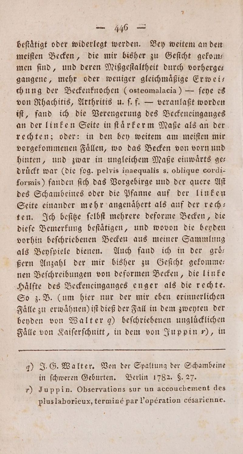 beſtätigt oder widerlegt werden. Bey weitem an den meiſten Becken, die mir bisher zu Geſicht gekom— men ſind, und deren Mißgeſtaltheit durch vorherge— gangene, mehr oder weniger gleichmaͤßige Erwei— chung der Beckenknochen (osteomalacia) — ſeye es von Rhachitis, Arthritis u. ſ. f. — veranlaßt worden iſt, fand ich die Verengerung des Beckeneinganges an der linken Seite in ſtaͤrkerm Maße als an der rechten; oder: in den bey weitem am meiſten mir vorgekommenen Faͤllen, wo das Becken von vorn und hinten, und zwar in ungleichem Maße einwaͤrts ge— drückt war (die ſog. pelvis inaequalis s. oblique cordi- formis) fanden ſich das Vorgebirge und der quere Aſt des Schambeines oder die Pfanne auf der linken Seite einander mehr angenaͤhert als auf der rech- ten. Ich beſitze ſelbſt mehrere deforme Becken, die dieſe Bemerkung beſtaͤtigen, und wovon die beyden vorhin beſchriebenen Beckeu aus meiner Sammlung als Beyſpiele dienen. Auch fand ich in der groͤ— ßern Anzahl der mir bisher zu Geſicht gekomme— nen Beſchreibungen von deformen Becken, die linke Haͤlfte des Beckeneinganges enger als die rechte. So z. B. (um hier nur der mir eben erinnerlichen Fälle zu erwähnen) iſt dieß der Fall in dem zweyten der beyden von Walter ) beſchriebenen unglücklichen Faͤlle von Kaiſerſchnitt, in dem von Juppin „), in —— — 4) J. G. Walter. Von der Spaltung der Schambeine in ſchweren Geburten. Berlin 1782. $. 27. r) Juppin. Observations sur un accouchement des pluslaborieux, termine par l’operation c&amp;esarienne.