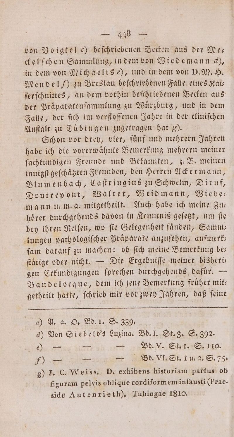 3 von Voigtel c) beſchriebenen Becken aus der Me— ckelſchen Sammlung, in dem von Wiedemann h, in dem von Michaelis e), und in dem von D. M. H. Mendel /) zu Breslau beſchriebenen Falle eines Kai— ſerſchnittes, an dem vorhin beſchriebenen Becken aus der Praͤparatenſammlung zu Wuͤrzburg, und in dem Falle, der ſich im verfloſſenen Jahre in der cliniſchen Auſtalt zu Tübingen zugetragen hat g). Schon vor drey, vier, fuͤnf und mehrern Jahren habe ich die vorerwaͤhnte Bemerkung mehrern meiner ſachkundigen Freunde und Bekannten, z. B. meinen innigſt geſchaͤtzten Freunden, den Herren Ackermann, Blumenbach, Caſtringius zu Schwelm, Diruf, Doutrepont, Walter, Weidmann, Wiede— mann u. m. a. mitgetheilt. Auch habe ich meine Zu— hoͤrer durchgehends davon in Kenntniß geſetzt, um ſie bey ihren Reiſen, wo ſie Gelegenheit faͤnden, Samm— lungen pathologiſcher Praparate anzuſehen, aufmerk— ſam darauf zu machen: ob ſich meine Bemerkung be— ſtätige oder nicht. — Die Ergebniſſe meiner bisheri— gen Erkundigungen ſprechen durchgehends dafuͤr. — Baudelocque, dem ich jene Bemerkung früher mit: getheilt hatte, ſchrieb mir vor zwey Jahren, daß ſeine o) A. a. O. Bd. 1. S. 339. d) Von Siebold's Luzina. Bd.]. St. 3. S. 392. e) — u — Bd. V. St. 1. S. 110. = — — Bo. VI. St. 1 u. 2. S. 75. g) J. C. Weiss. D. exhibens historiam partus ob figuram pelvis oblique cordiformem infausti (Prae- side Autenrie th), Tubingae 1810. |
