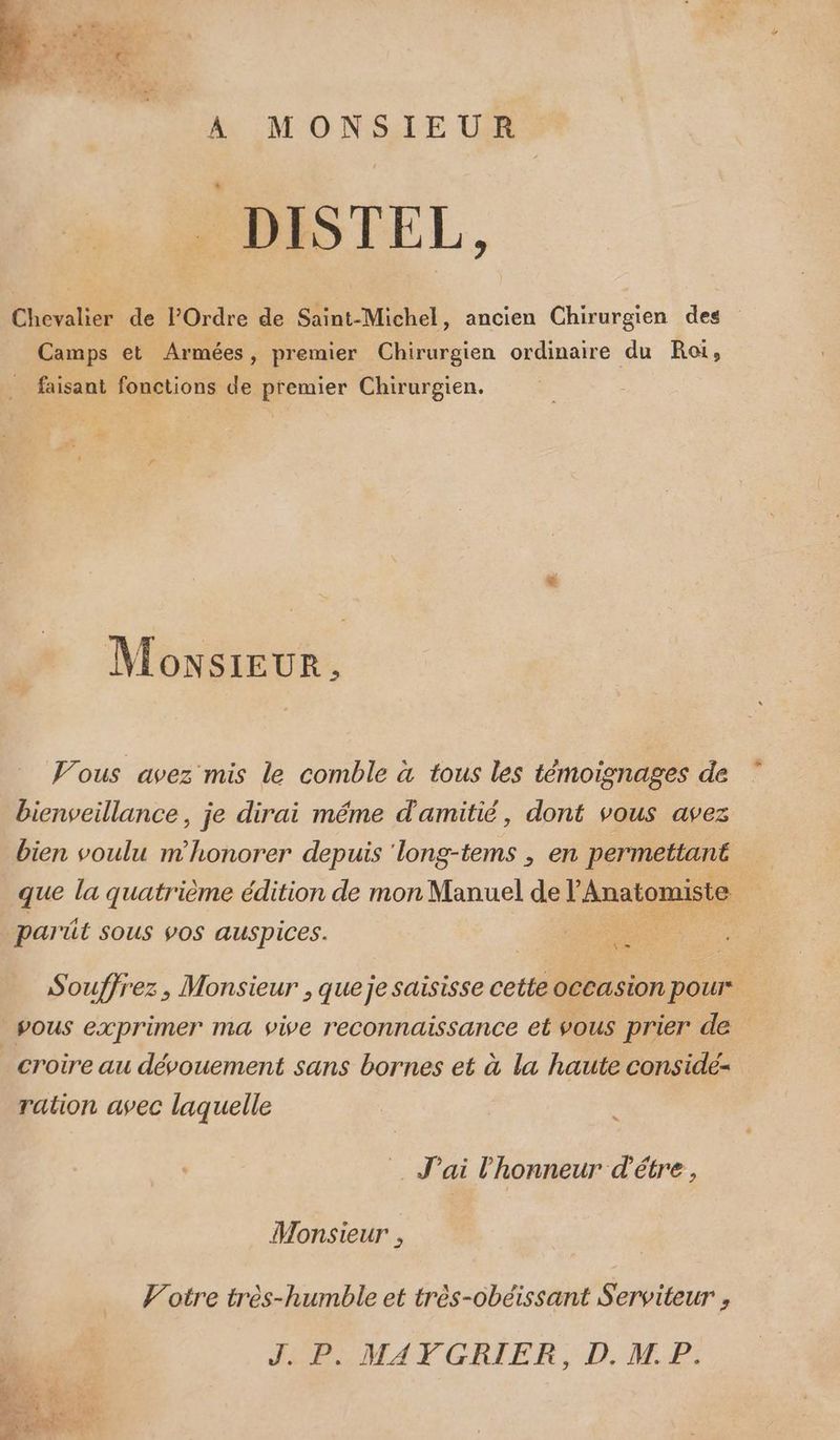 DISTEL, Chevalier de l'Ordre de Saint-Michel, ancien Chirurgien des Camps et Armées, premier Chirurgien ordinaire du Roi, faisant fonctions de premier Chirurgien. pa Monsrur. Vous avez mis le comble à tous les témoignages de bienveillance, je dirai méme d'amitié, dont vous avez bien voulu m'honorer depuis ‘long-tems ; en permettant que la quatrième édition de mon Manuel de l'Anatomiste G parüt sous vos auspices. re Soufjrez, Monsieur , queje saisisse cette occasion pour vous exprimer ma vive reconnaissance et vous prier de _ croire au dévouement sans bornes et à la haute considé- ration avec laquelle = J'ai l'honneur d'étre, Monsieur , Votre très-humble et très-obéissant Serviteur , HP MATCGDBIER, D. MP: