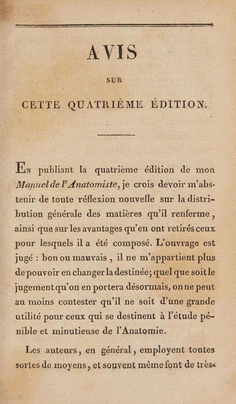 CETTE QUATRIÈME ÉDITION. Es publiant la quatrieme édition de mon Manuel de l Anatomiste, je crois devoir m'abs- tenir de toute réflexion nouvelle sur la distri- bution générale des matières qu'il renferme, ainsi que sur les avantages qu’en ont retirés ceux pour lesquels il a été composé. L'ouvrage est jugé : bon ou mauvais , il ne n'appartient plus de pouvoir en changer la destinée; quel que soit le jugement qu’on en portera désormais, onne peut au moins contester qu’il ne soit d’une grande utilité pour ceux qui se destinent à l'étude pé- nible et minutieuse de l’Anatomie. Les auteurs, en général, employent toutes sortes de moyens, et souvent même font de très<