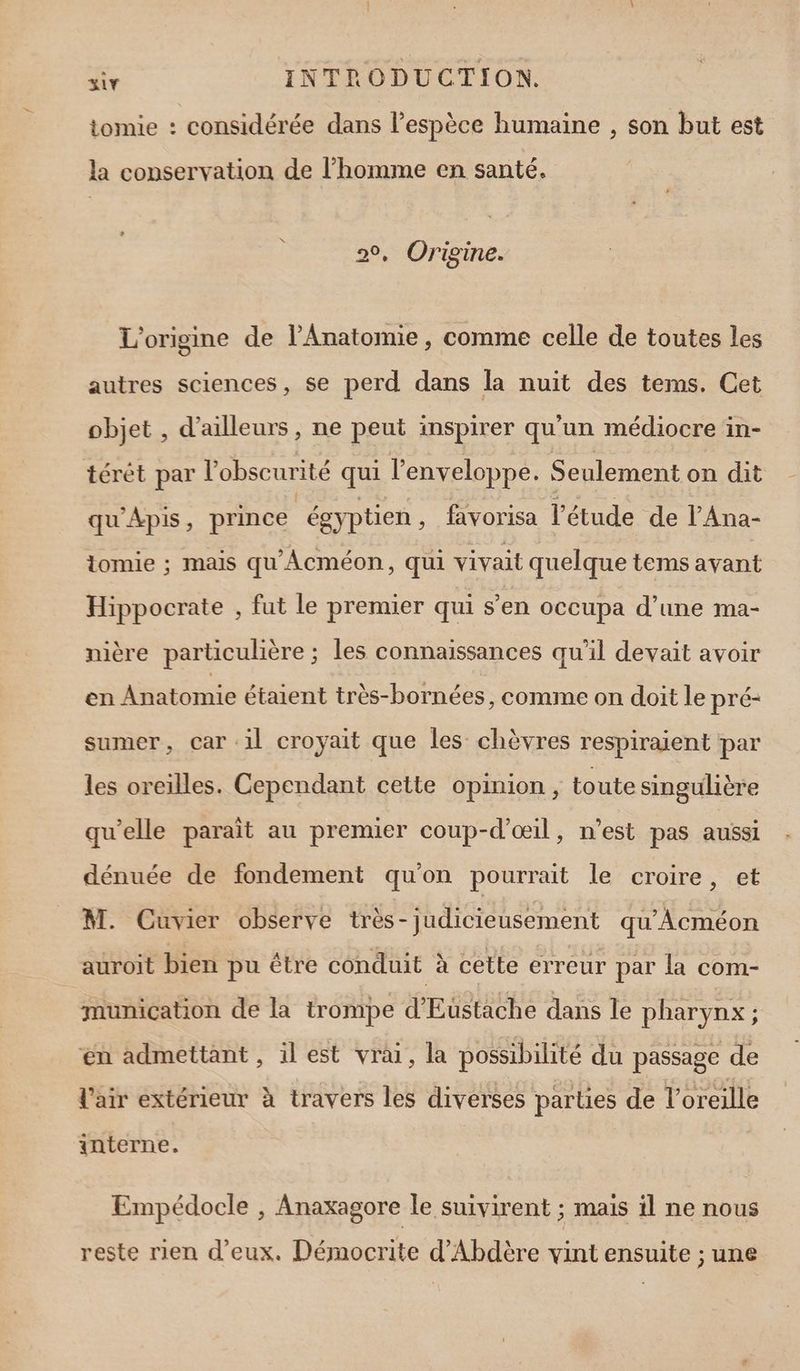 tomie : considérée dans l’espèce humaine , son but est la conservation de l’homme en santé. Origine. L'origine de l’Anatomie , comme celle de toutes les autres sciences, se perd dans la nuit des tems. Cet objet , d’ailleurs, ne peut inspirer qu'un médiocre in- térêt par l'obscurité qui l'enveloppe. Seulement on dit qu'Apis, prince ‘égyptien, favorisa l'étude de l'Ana- tomie ; mais qu'Âcméon, qui vivait quelque tems avant Hippocrate , fut le premier qui s’en occupa d’une ma- nière particulière ; les connaissances qu’il devait avoir en Anatomie étaient très-bornées, comme on doit le pré- sumer, car il croyait que les chèvres respiraient par les oreilles. Cependant cette opinion, toute singulière qu'elle paraît au premier coup-d’œil, n’est pas aussi dénuée de fondement qu'on pourrait le croire, et M. Cuvier observe très-judicieusement qu'Acméon auroit bien pu être conduit à cette erreur par la com- munication de la trompe SERRE dans le pharynx ; en admettant, ilest vrai, la possibilité du passage de l'air extérieur à travers les diverses parties de l'oreille interne. Empédocle , Anaxagore le suivirent ; mais il ne nous reste rien d'eux. Démocrite d'Abdère vint ensuite ; une