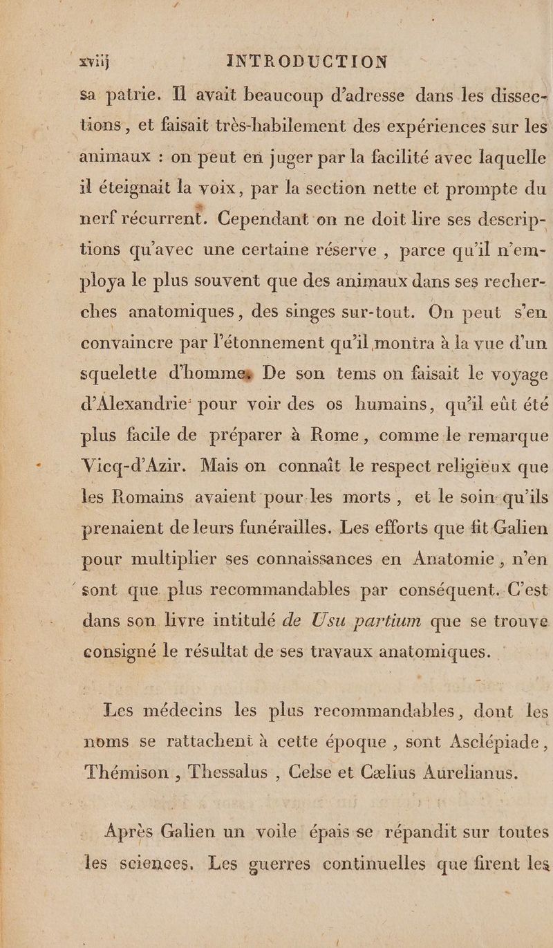 sa patrie. 1 l avait beaucoup d'adresse dans les dissec- Uons, et faisait très-habilement des expériences sur les il éteignait la voix, par la section nette et prompte du nerf récurrent. Cependant on ne doit lire ses descrip- tions qu'avec une certaine réserve , parce qu'il n’em- ploya le plus souvent que des animaux dans ses recher- ches anatomiques , des singes sur-tout. On peut s’en convaincre par l'étonnement qu'il montra à la vue d’un squelette d'hommes De son tems on faisait le voyage d'Alexandrie: pour voir des os humains, qu'il eût été plus facile de préparer à Rome, comme le remarque Vicq-d’Azir. Mais on connaît le respect religieux que les Romains avaient pour.les morts, et le soin:qu'ils dans son livre intitulé de Usu partiun que se trouve Les médecins les plus recommandables, dont les noms se rattachent à cette époque , sont Asclépiade, Thémison , Thessalus , Celse et Cælius Aurelianus. Après Galien un voile épais se répandit sur toutes les sciences, Les guerres continuelles que firent les 2