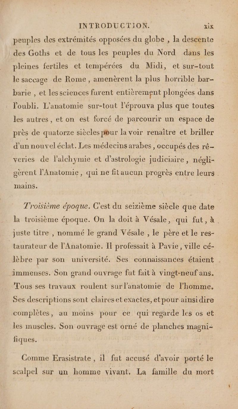 peuples des extrémités opposées du globe , la descente des Goths et de tous les peuples du Nord dans les pleines fertiles et tempérées du Midi, et sur-tout le saccage de Rome, amenèrent la plus horrible bar- barie , et les sciences furent entièrement plongées dans l'oubli. L'anatomie sur-tout l’éprouva plus que toutes les autres, et on est forcé de parcourir un espace de près de quatorze siècles p@ur la voir renaître et briller Lio nouvel éclat. Les médecins arabes, occupés des rê- veries de lalchymie et d’astrologie judiciaire, négli- gèrent l’Anatomie, qui ne fitaucun progrès entre leurs . mains. Troisième époque. C’est du seizième siècle que date la troisième époque. On la doit à Vésale, qui fut, à. juste titre , nommé le grand Vésale , le père et le res- taurateur de l'Anatomie. Il professait à Pavie, ville cé- lèbre par son université. Ses connaissances étaient immenses. Son grand ouvrage fut fait à vingt-neuf ans. Tous ses travaux roulent sur l'anatomie de l’homme, Ses descriptions sont claires etexactes, etpour ainsidire complètes, au moins pour ce qui regarde les os et les muscles. Son ouvrage est orné de planches magni- fiques. Comme Erasistrate , il fut accusé d’avoir porté le scalpel sur un homme vivant, La famille du mort