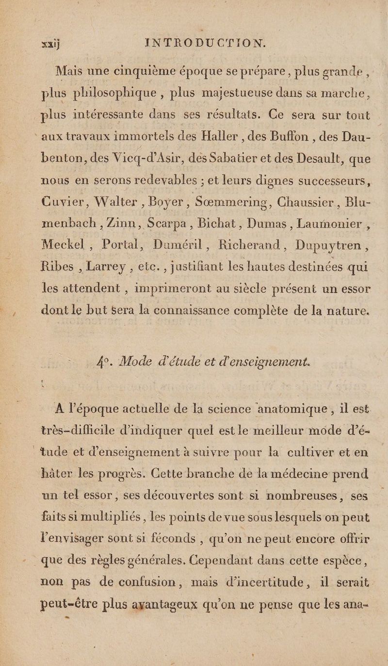 Mais une cinquième époque se prépare, plus grande : plus philosophique , plus majestueuse dans sa marche, plus intéressante dans ses résultats. Ce sera sur tout ‘aux travaux immortels des Haller , des Buffon , des Dau- benton, des Vicq-d’Asir, des Sabatier et des Desault, que nous en serons redevables ; et leurs dignes successeurs, Cuvier, Walter, Boyer, Sœmmering, Chaussier, Blu- menbach , Zänn, Scarpa , Bichat, Dumas , Laurñonier , Meckel ; Portal, Duméril, Richerand, Dupuytren, Ribes , Larrey , etc. , justifiant les hautes destinées qui les attendent , imprimeront au siècle présent un essor _, dontle but Sera la connaissance complète de la nature. P 4°. Mode d'étude et d'enseignement. À l’époque actuelle de la science anatomique, il est. très-difficile d'indiquer quel est le meilleur mode d’é- tude et d'enseignement à suivre pour la cultiver et en hâter les progrès. Cette branche de la médecine prend un tel essor, ses découvertes sont si nombreuses, ses faits si multipliés , les points de vue sous lesquels on peut l’envisager sont si féconds , qu'on ne peut encore offrir - que des règles générales. Cependant dans cette espèce, non pas de confusion, mais d'incertitude, il serait peut-être plus ayantageux qu’on ne pense que les ana-