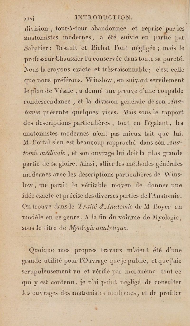 division , tour-à-tour abandonnée et reprise par les anatomistes modernes, a été suivie en partie par Sabatier: Desault et Bichat l'ont négligée ; mais le professeur Chaussier l’a conservée dans toute sa pureté. Nous la croyons exacte et très-raisonnable; c’est celle que nous préférons. Winsiow , en suivant servilement le plan de Vésale , a donné une preuve d’une coupable condescendance , et la division générale de son Æna- tomie présente quelques vices. Mais sous le rapport des descriptions particulières , tout en l'égalant, les anatomistes modernes n'ont pas mieux fait que lui. M. Portal s'en est beaucoup rapproché dans son 4na- tomie médicale , et son ouvrage lui doit la plus grande partie de sa gloire. Aïnsi, allier les méthodes générales modernes avec les descriptions particulières de Wins- low, me parait le véritable moyen de donner une idée exacte et précise des diverses parties de l'Anatomie, On trouve dans le Traité d'Anatomie de M. Boyer un modèle en ce genre , à la fin du volume de Myolosie, sous le titre de Myologie analytique. Quoique mes propres travaux m'aient été d'une as Ja ; VE grande utilité pour lPOuvrage que je publie, et que j'aie scrupuleusement vu et vérifié par moi-même lout ce à | A ne RE Ur OS? MT qui y est contenu, je n'ai point négligé de consulter cs ouvrages des anatomistes modernes, et de profiter
