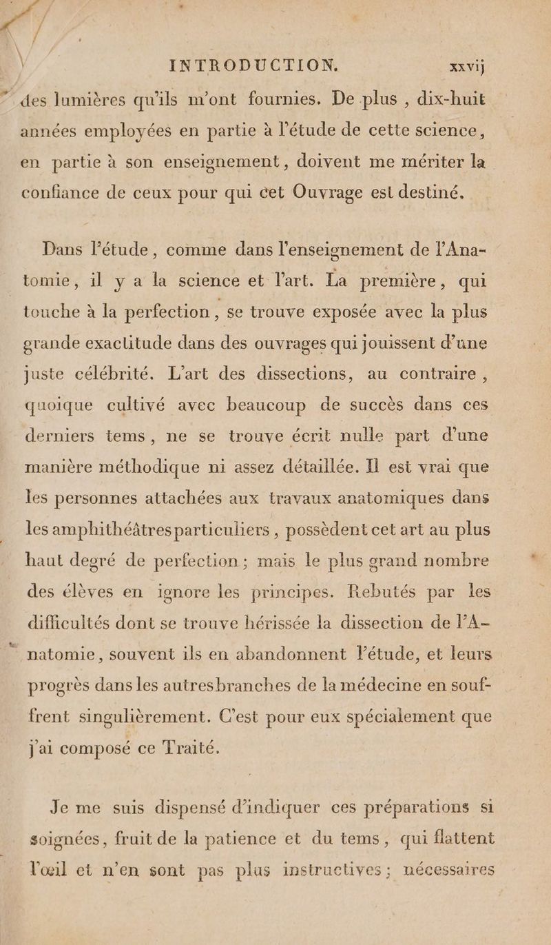 +. 4 ' - / £ \ INTRODUCTION. FA des lumières qu'ils n'ont fournies. De plus , dix-huit années employées en partie à l'étude de cette science , en partie à son enseignement, doivent me mériter la confiance de ceux pour qui cet Ouvrage est destiné. Dans l'étude, comme dans l’enseignement de l’Ana- tomie, il y a la science et l’art. La première ) qui touche à la perfection ; se trouve exposée avec la plus grande exaclitude dans des ouvrages qui jouissent d’une juste célébrité. L'art des dissections, au contraire, quoique cultivé avec beaucoup de succès dans ces derniers tems, ne se trouve écrit nulle part d’une manière méthodique ni assez détaillée. Il est vrai que les personnes attachées aux travaux anatomiques dans les amphithéâtresparticuliers , possèdent cet art au plus haut degré de perfection; mais le plus grand nombre des élèves en ignore les principes. Rebutés par les difficultés dont se trouve hérissée la dissection de PA- natomie, souvent ils en abandonnent lPétude, et leurs progrès dans les autresbranches de la médecine en souf- frent singulièrement. C’est pour eux spécialement que j ai composé ce Traité. Je me suis dispensé d'indiquer ces préparations si soignées , fruit de la patience et du tems, qui flattent l'œil et n’en sont pas plus insiructives; nécessaires
