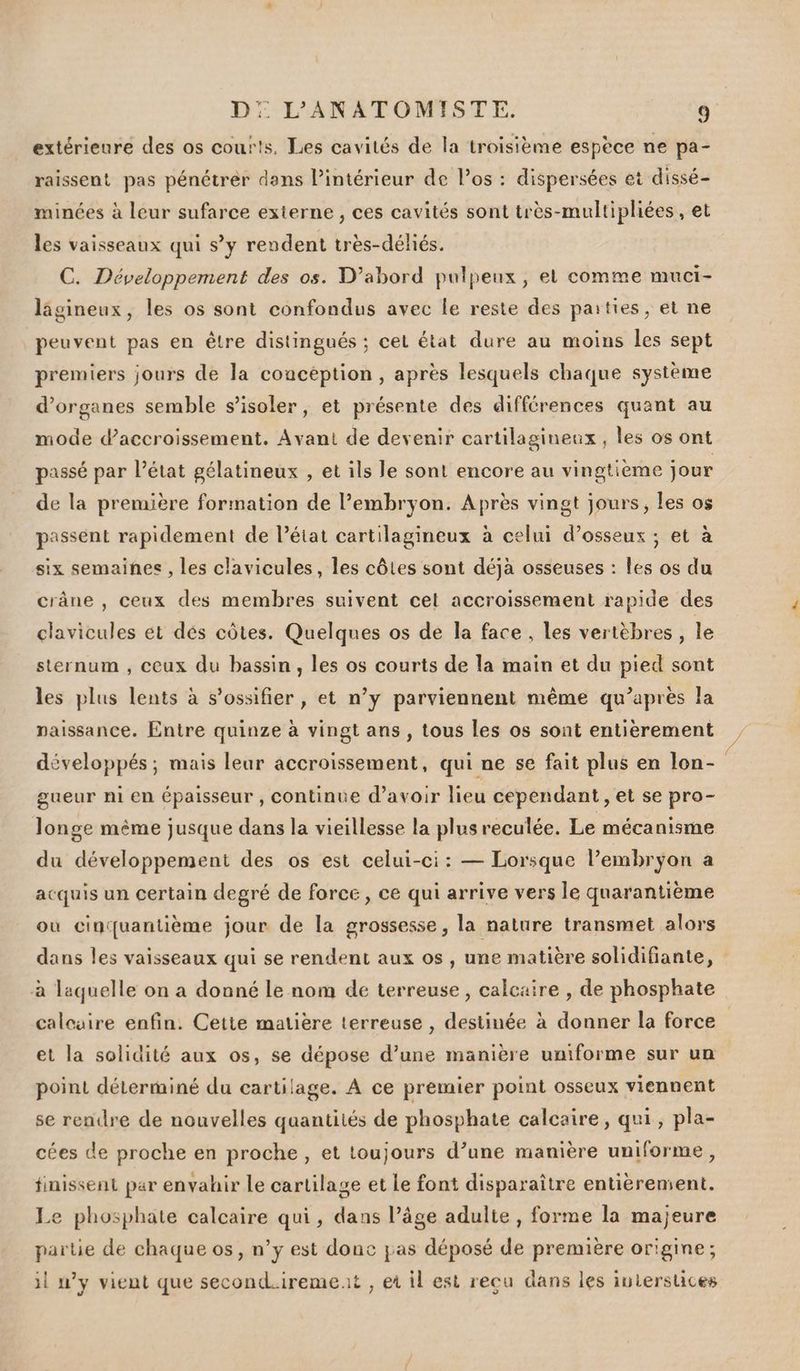 extérieure des os courts. Les cavités de la troisième espèce ne pa- raissent pas pénétrer dans l’intérieur de l'os : dispersées et dissé- minées à leur sufarce externe , ces cavités sont très-multiphiées, et les vaisseaux qui s’y rendent très-déliés. C. Développement des os. D'abord pulpeux, el comme muci- lâägineux, les os sont confondus avec le reste des parties, et ne peuvent pas en être distingués ; cet état dure au moins les sept premiers jours de la concéption , après lesquels chaque système d'organes semble s’isoler, et présente des différences quant au mode daccroissement. Avant de devenir cartilagineux, les os ont passé par l’état gélatineux , et ils le sont encore au vingtième jour de la première formation de l’embryon. Après vingt jours, les os passent rapidement de l’état cartilagineux à celui d’osseux : et à 2 six semaines , les clavicules, les côtes sont déjà osseuses : les os du crâne , ceux des membres suivent cet accroissement rapide des clavicules ét dés côtes. Quelques os de la face, les vertèbres , le sternum , ceux du bassin, les os courts de la main et du pied sont les plus lents à s’ossifier , et n’y parviennent même qu'après la naissance. Entre quinze à vingt ans, tous les os sont entierement développés ; mais leur accroissement, qui ne se fait plus en lon- gueur ni en épaisseur , continue d’avoir lieu cependant, et se pro- longe même jusque dans la vieillesse la plus reculée. Le mécanisme du développement des os est celui-ci: — Lorsque l’embryon a acquis un certain degré de force, ce qui arrive vers le quarantième où cinquantième jour de la grossesse, la nature transmet alors dans les vaisseaux qui se rendent aux os , une matière solidifiante, à laquelle on a donné le nom de terreuse , calcaire , de phosphate calcuire enfin. Cette matière terreuse , destinée à donner la force et la solidité aux os, se dépose d’une manière uniforme sur un point déterminé du cartilage. À ce premier point osseux viennent se rendre de nouvelles quantités de phosphate calcaire, qui, pla- cées de proche en proche, et toujours d’une manière uniforme, finissent par envahir Le cartilage et Le font disparaître entièrement. Le phosphate calcaire qui, dans l’âge adulte , forme la majeure partie de chaque os, n’y est donc pas déposé de première origine; il n’y vient que second.iremeut , et il est reçu dans les iuterstices