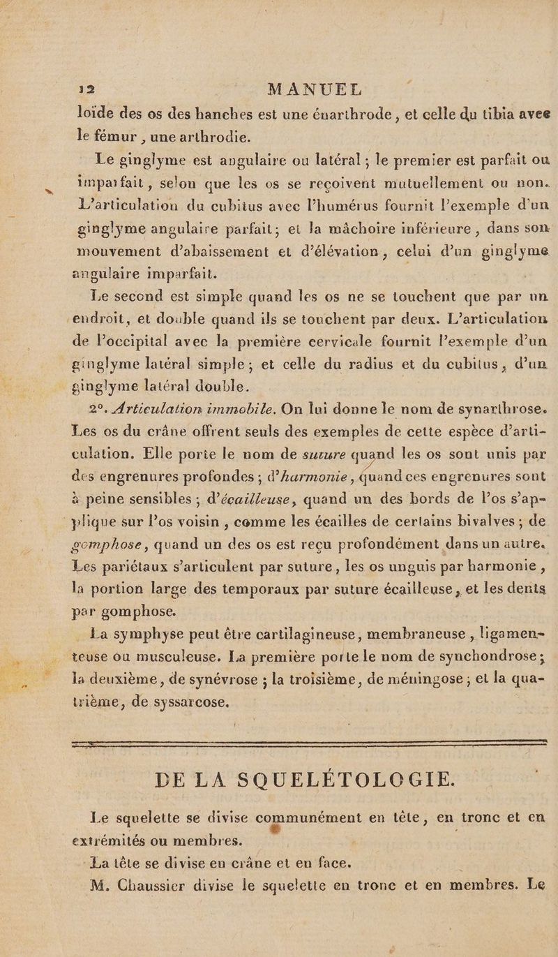loïde des os des hanches est une énarthrode , et celle du tibia avee le fémur , une arthrodie. Le ginglyme est angulaire ou latéral ; le premier est parfait ou imparfait, selon que les os se reçoivent mutuellement ou non. L’articulation du cubiius avec l’humérus fournit l’exemple d’un ginglyme angulaire parfait; et la mâchoire inférieure , dans son mouvement d’abaissement et d’élévation, celui d’un ginglyme angulaire imparfait. Le second est simple quand les os ne se touchent que par nn de Poccipital avec la première eervicale fournit l’exemple d’un ginglyme latéral simple ; et celle du radius et du cubitus, d’un ginglyme latéral double. | 2°. Articulation immobile. On lui donne le nom de synarthrose. Les os du crâne offrent seuls des exemples de cette espèce d’arti- culation. Elle porie le nom de surure quand les os sont unis par des engrenures profondes ; d’Aurmonie , Quand ces engrenures sont à peine sensibles ; d’écailleuse, quand un des bords de l'os s’ap- gemphose, quand un des os est reçu profondément dans un autre. Les pariétaux s’articulent par suture, les os unguis par harmonie, la portion large des temporaux par suture écailleuse, et les dents par gomphose. La symphyse peut être cartilagineuse, membraneuse , ligamen- la deuxième, de synévrose ; la troisième, de méuingose ; et la qua- trième, de syssarcose. | DE LA SQUELÉTOLOGIE. Le squelette se divise communément en tête, en tronc et en extrémités ou membres. : La tête se divise en crâne et en face. M. Chaussier divise le squelette en tronc et en membres. Le