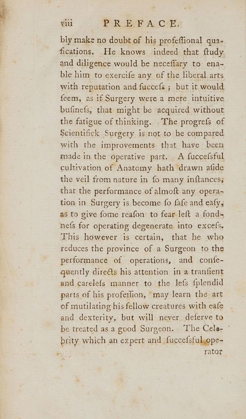 bly make no doubt of his profeffional qua- fications. He knows indeed that ftudy. and diligence would be neceffary to ena- ble him to exercife any of the liberal arts with reputation and fuccefs ; but it would feem, as if Surgery were a mere intuitive, bufinefs, that might be acquired without the fatigue of thinking. The progrefs of Scientifick Surgery is not to be compared with the improvements that have been made in the Operative part. <A fuccefsful cultivation of Anatomy hath drawn afide the veil from nature in fo many inftances; that the performance of almoft any opera- tion in Surgery is become fo fafe and eafy, as to give {ome reafon’ to fear left a fond= ne{s for operating degenerate into excefs. This however is certain, that he who reduces the province of a Surgeon to the performance of operations, and confe- quently direéts his attention in a tranfient and carelefs manner to the lefs {plendid parts of his profeilion, may learn the art of mutilating his fellow creatures with eafe and dexterity, but will never delerve to be treated as a good Surgeon. ‘The Cele, * rity which an expert and fuccefsful,ope- rator