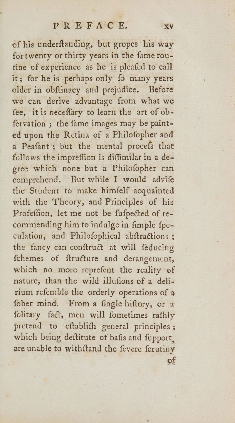of his underftanding, but gropes his way fortwenty or thirty years in the fame rou- tine of experience as he is pleafed to call it; for he is perhaps only fo many years older in obftinacy and prejudice. Before we can derive advantage from what we fee, it is neceflary to learn the art of ob- fervation ; the fame images may be paint- ed upon the Retina of a Philofopher and a Peafant; but the mental procefs that follows the impreffion is diffimilar in a de- gree which none but a Philofopher can comprehend. But while I would advife the Student to make himfelf acquainted with the Theory, and Principles of his _Profeffion, let me not be fufpeéted of re- commending him to indulge in fimple fpe- culation, and Philofophical abftraGtions ; the fancy can conftru& at will feducing fchemes of ftructure and derangement, which no more reprefent the reality of nature, than the wild illufions of a deli- rium refemble the orderly operations of a fober mind. From a fingle hiftory, or a folitary faé&t, men will fometimes rafhly pretend to eftablifh general principles ; which being deftitute of bafis and fupport, are unable to withftand the fevere {erutiny