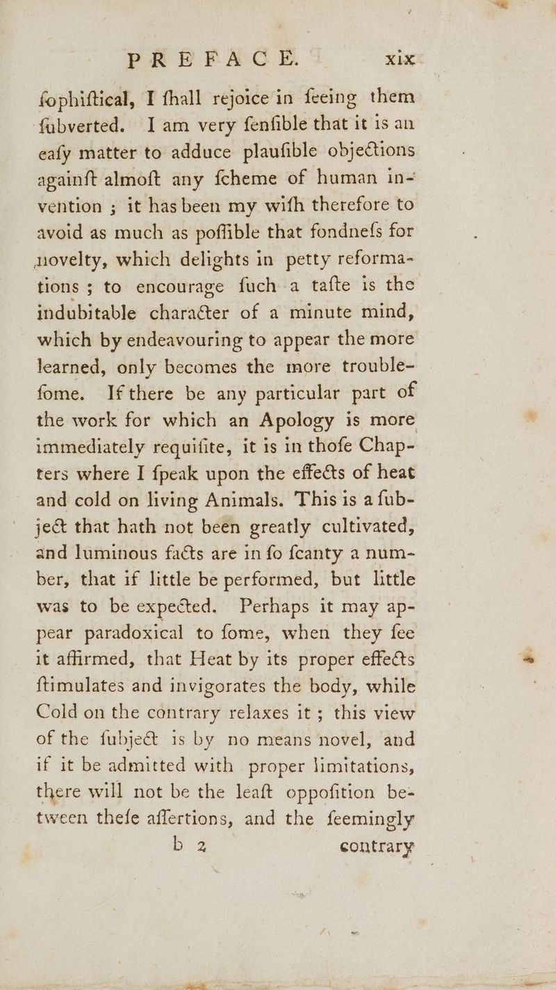 PREFACE. KiX fophiftical, I fhall rejoice in feeing them fabverted. Iam very fenfible that it 1s an eafy matter to adduce plaufible objections againft almoft any fcheme of human in- vention ; it has been my wifh therefore to avoid as much as poffible that fondnefs for novelty, which delights in petty reforma- tions ; to encourage fuch a tafte is the indubitable charaéter of a minute mind, which by endeavouring to appear the more learned, only becomes the more trouble- fome. Ifthere be any particular part of the work for which an Apology is more immediately requifite, it is in thofe Chap- ters where I fpeak upon the effects of heat and cold on living Animals. This is a fub- ject that hath not been greatly cultivated, and luminous faéts are in fo fcanty a num- ber, that if little be performed, but little was to be expected. Perhaps it may ap- pear paradoxical to fome, when they fee it afirmed, that Heat by its proper effects {timulates and invigorates the body, while Cold on the contrary relaxes it; this view of the fubje€t 1s by no means novel, and if it be admitted with proper limitations, there will not be the leaft oppofition be- tween thefe affertions, and the feemingly oe ae contrary