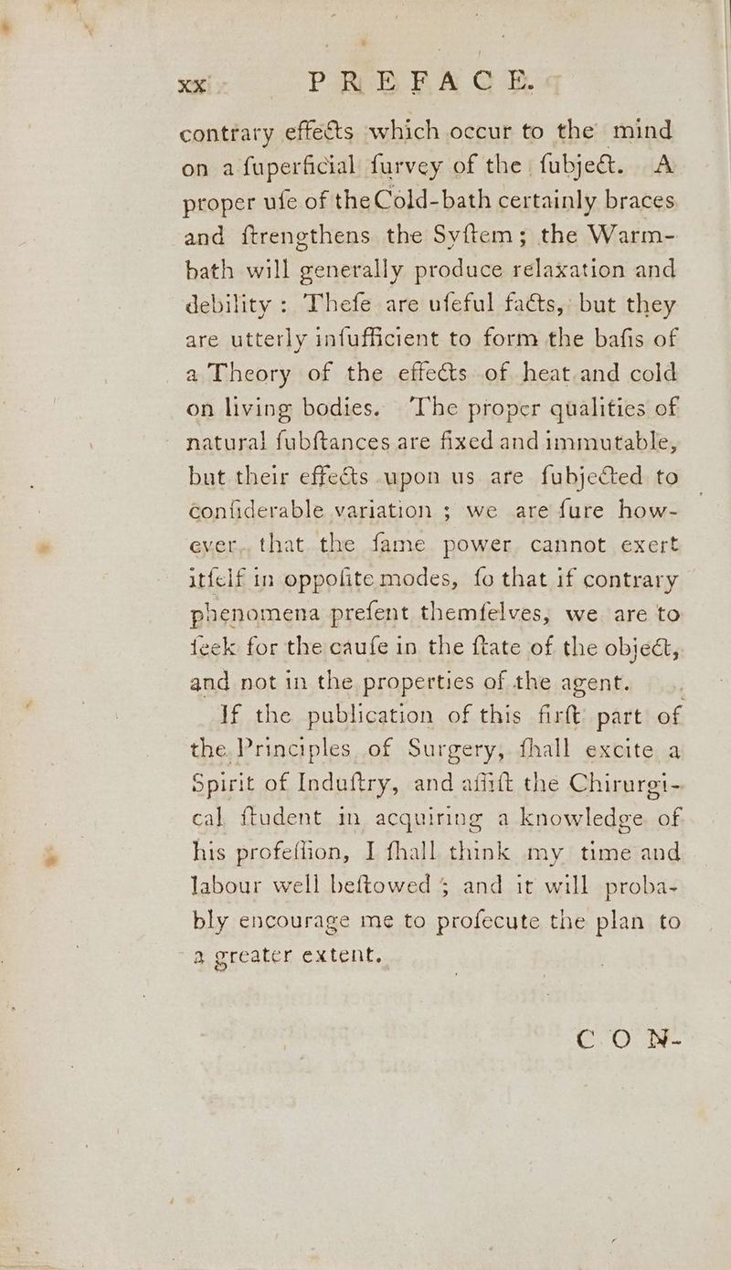 contrary effects which occur to the mind on a fuperficial furvey of the fubje&amp;. A proper ufe of the Cold-bath certainly braces and ftrenethens the Syftem; the Warm- bath will generally produce relaxation and debility : Thefe are ufeful facts, but they are utterly infufficient to form the bafis of a Theory of the effects of heat and cold on living bodies. ‘The proper qualities of ~ natural fubftances are fixed and immutable, but their effects upon us are fubjected to confiderable variation ; we are fure how- ever, that the fame power cannot exert itfelf in oppolite modes, fo that if contrary poenomena prefent themfelves, we are to eek for the caufe in the ftate of the objedt, and not 1n the properties of the agent. If the publication of this firft’ part of the. Principles of Surgery, fhall excite a Spirit of Induftry, and aiiift the Chirurgt- cal. ftudent in acquiring a knowledge of his profeflion, I fhall think my time and labour well beftowed 5 and it will proba- bly encourage me to profecute the plan to a greater extent. CO N-