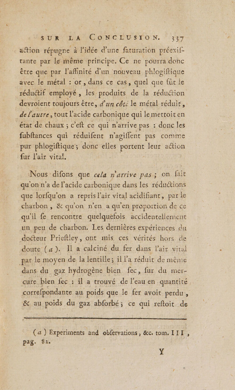 SUR DA CONCLUSTON. > 347 action répugne à l’idée d’une faturation préexif- tante par le même principe, Ce ne pourra donc être que par l’affinité d’un nouveau phlogiftique avec le métal : or, dans ce cas, quel que fût le réduétif employé, les produits de la réduction devroient toujours être, d’un côté le métal réduit, de Pautre , tout l'acide carbonique qui le mettoit en état de chaux ; c’eft ce qui n'arrive pas : donc les fubftances qui réduifent n’agiffent pas comme pur phlogiftique; donc elles portent leur action fur lair vital, | Nous difons que cela m'arrive pas; on fait qu’on n’a de l'acide carbonique dans les réductions que lorfqu’on a repris Voix vital acidifiant, par le charbon , & qu'on n'en a qu'en proportion de ce qu'il fe rencontre quelquefois accidentellement un, peu de charbon. Les dernières expériences du docteur Prieftley, ont mis ces vérités hors de doute (4). Il a calciné du fer dans Pair vital par le moyen de la lentille; il la réduit de même dans du gaz hydrogène bien fec, fur du mer- cure. bien fec : il a trouvé de l’eau en quantité. correfpondante au poids que le fer avoit perdu, &. au poids du gaz abforbé; ce qui reftoit de (a) Experiments and obfervations , &c. tom. II I pag. $2. Y