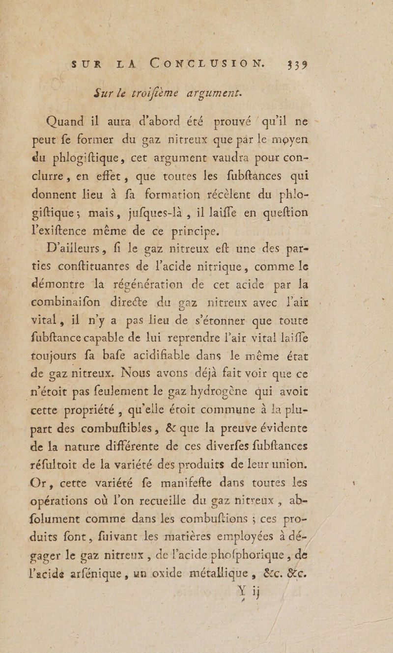 Sur le troifième argument. Quand il aura d'abord été prouvé ‘qu'il ne peut fe former du gaz nitreux que par le moyen du phlogiftique, cet argument vaudra pour con- clurre , en effet, que toutes les fubftances qui donnent lieu à fa formation récèlent du phlo- giftique; mais, jufques-la , il laifle en queftion l'exiftence même de ce principe. Draiileurs, fi le gaz nitreux eft une des par- ties conftituantes ae l'acide nitrique, comme le démontre la régénération de cet acide par la combinaifon diredte du gaz nitreux avec Pair vital, il n'y a pas lieu Se s'étonner que toute fubftance capable de lui reprendre lair vital laiffe toujours fa bafe acidifiable dans le même état de gaz nitreux. Nous avons déjà fait voir que ce n’étoit pas feulement le gaz hydrogène qui avoit cette propriété , qu'elle étroit commune à !a plu- part des combuftibles , &amp; que la preuve évidente | de la nature différente de ces diverfes fubftances réfultoit de la variété des produits de leur union. Or, cette variété fe manifefte dans toutes les opérations où l'on recueille du gaz nitreux , ab- folument comme dans les cb antes} s ces pro duits font, fuivant les matières employées à dé- gager le gaz nitreux , de l'acide phofphorique , de l'acide arfénique, un oxide métallique, &amp;c. &amp;c. Yr Yi