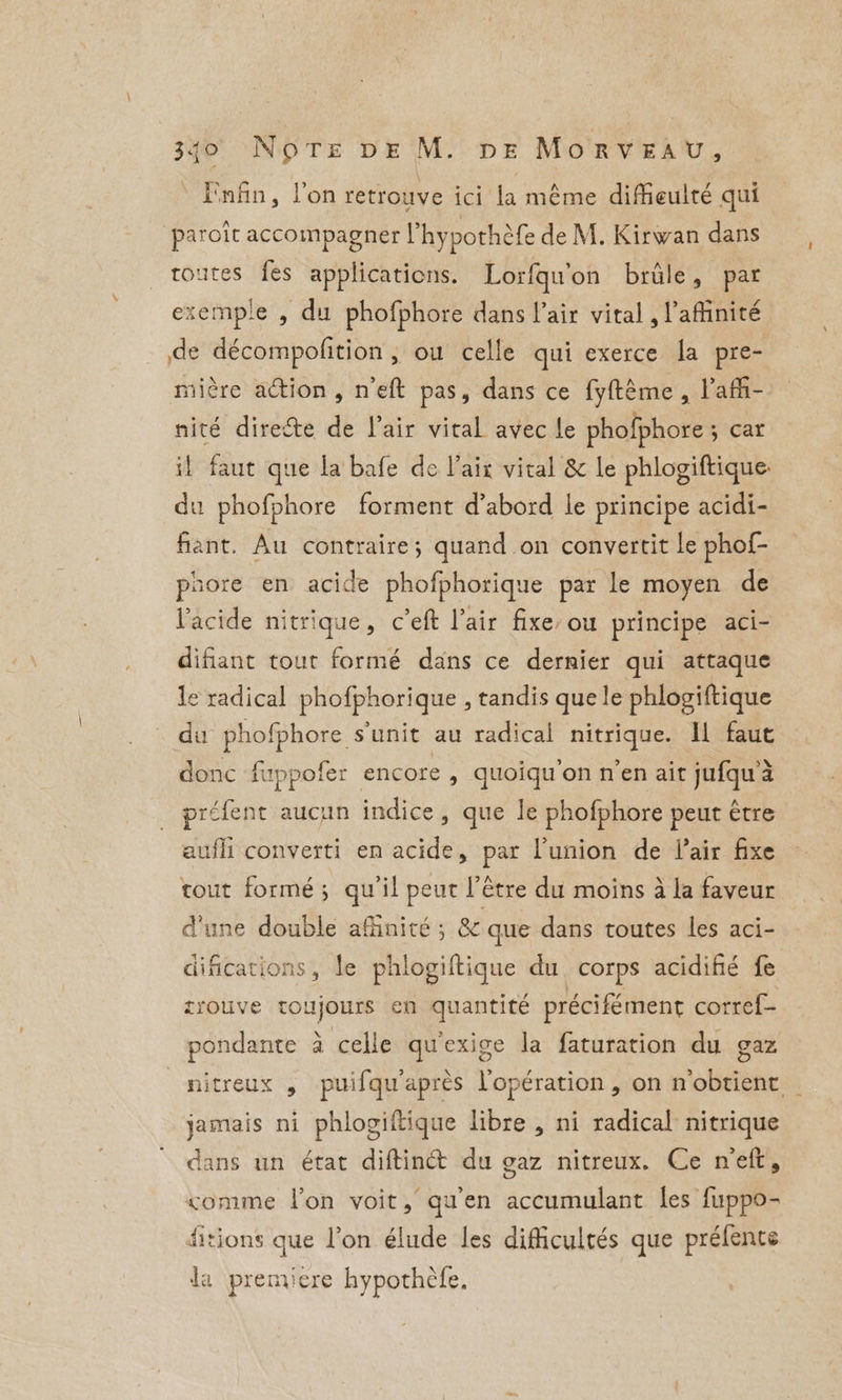 ‘ Enfin, l’on retrouve ici la même diMeulté qui paroît accompagner l’hypothèfe de M. Kirwan dans toutes fes applications. Lorfqu'on brûle, par exemple , du phofphore dans l'air vital , l’affinité de décompofition , ou celle qui exerce la pre- mière action, neft pas, dans ce fyftéme, l'af- nité direéte de lair vital avec le phofphore ; car il faut que la bafe de Vaix vital &amp; le phlogiftique. du phofphore forment d’abord le principe acidi- fant. Au contraire; quand on convertit le phof- phore en acide phofphorique par le moyen de l'acide nitrique, c’eft l'air fixe: ou principe aci- difiant tout formé dans ce dernier qui attaque e radical phofphorique , tandis que le phlogiftique du phofphore sunit au radical nitrique. I faut donc fuppofer encore , quoiqu'on n’en air jufqu à préfent aucun indice, que le phofphore peut être aufli converti en acide, par l'union de Pair fixe tout formé; qu'il peut l’e être du moins à la faveur d'une double affinité ; &amp; que dans toutes les aci- difications, le phlogiftique du corps acidifié fe tiouve toujours en quantité précifément corref- pondante à celle qu'exige la faturation du gaz nitreux , puifqu'après l'opération , on n'obtient _ jamais ni phlogiftique libre , ni radical nitrique dans un état diftinét du gaz nitreux. Ce neft, comme l’on voit, qu'en accumulant les fuppo- fitions que l'on élude les difficultés que préfente la premiere hypothèfe.