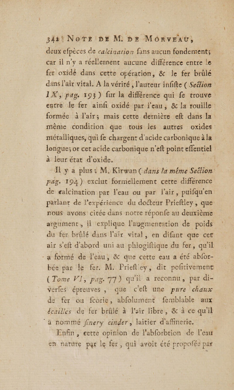 34a° NoTE DE M DE MORvEAv, deux efpèces de calcination fans aucun fondement; car il n’y a réellement aucune différence entre le fer oxidé dans cette opération, & le fer brûlé dans l'air vital. A la vérité , l’auteur infifte ( Seélion | IX, pag. 193) fur la différence qui fe trouve entre |e fer ainfi oxidé par l’eau, & la rouille formée à l'air; mais cette dernière eft dans la même condition que tous les autres oxides métalliques, qui fe chargent d'acide carbonique ala longue; or cet acide carbonique n'eft point effentiel a Hatt état d oxide. x IL y a plus: M. Kirwan( dans la même Settion pag. 194) exclut formellement cette différence de ealcination par l’eau ou par lair, puifqu’en parlant de Vexpérience du doéteur Prieftley, que nous avons citée dans notre réponfe au deuxième argument, il explique laugmentation de poids du fer brûlé dans l'air vital, en difant que cet air s'eft d'abord uni au phlociftique du fer, qu'il -a formé de l'eau, & que cétte eau a été abfor- bée par le fer. M. Prieft'ey, dit pefitivement (Tome VI, pag. 77) qu'il a reconnu, par di- verfes épreuves , que ceft une pure chaux de fer ou fcorie, abfolument femblable aux écailles de fer brûlé à Veir libre, & à ce qu'il a nommé finery cinder, laitier d’affinerie. Enfin, eette opinion de l'abforbtion de l’eau en nature par le fer , qui avoit été propolée par