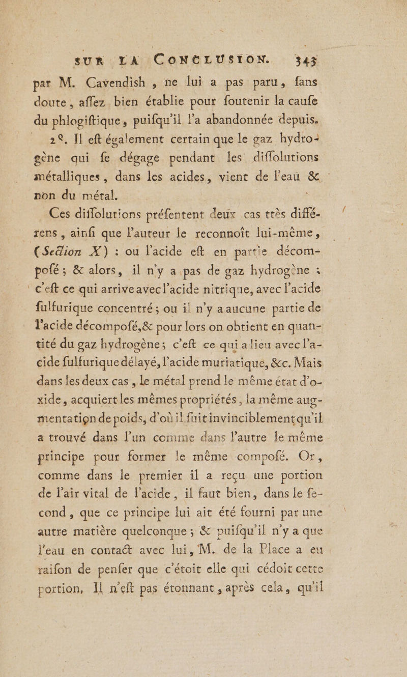 par M. Cavendish , ne lui a pas paru, fans doute , aflez bien établie pour foutenir la caufe 2%, Jl eft également certain que le gaz hydro: gène qui fe dégage pendant les diffolutions métalliques, dans les acides, vient de l'eau &amp; — non du métal. Ces diflolutions préfentent deux cas très diffé- rers , ainfi que l’auteur le reconnoît lui-même, (Seëlion X) : ou l'acide eft en partie décom- pofé; &amp; alors, il n'y a pas de gaz hydrogène + c'eft ce qui arriveavec l'acide nitrique, avec l'acide fulfurique concentré ; ou il n’y aaucune partie de l'acide décompofé,&amp; pour lors on obtient en quan- tité du gaz hydrogène; c’eft ce qui alieu avec l’a- cide fulfurique délayé, l'acide muriatique, &amp;c. Mais dans les deux cas , le métal prend le même état d’o- xide, acquiert les mêmes propriétés , la même aug- mentatign de poids, d'où il fuitinvinciblementqu'il a trouvé dans l’un comme dans l’autre le même principe pour former le même compofé. Or, comme dans le premier il a reçu une portion de l'air vital de l'acide , il faut bien, dans le fe- cond, que ce principe lui ait été fourni par une autre matière quelconque ; &amp; puifqu'il n'y a que l'eau en contact avec lui, M. de la Place a eu raifon de penfer que c’étoit elle qui cédoit cette portion, Il n’eft pas étonnant, après cela, qu'il