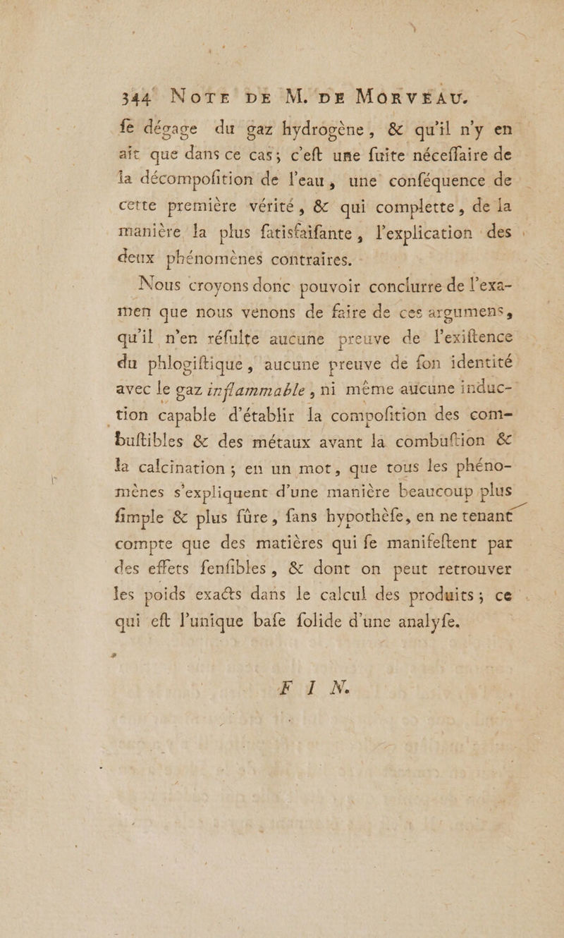 fe dégage du gaz hydrogène, &amp; qu'il n'y en ait que dans ce cas; ceft une fuite néceffaire de la décompofition de l’eau, une conféquence de cette première vérité, &amp;c qui complette, de la maniere la plus fatisfaifante , l'explication des deux phénomènes contraires. : Nous croyons donc pouvoir conclurre de l’exa- men que nous venons de faire de ces argumens, qu'il n’en réfulte aucune preuve de Pexiftence du phlogiftique , aucune pee de fon identité tion capable d'établir la compofition des com- buftibles &amp; des métaux avant la combuftion &amp; la calcination; en un mot, que tous les phéno- meénes s'expliquent d’une manière beaucoup plus fimple &amp; plus füre, fans hypothèfe, en ne tenant compte que des matières qui fe manifeftent par des effets fenfibles , &amp; dont on peut retrouver qui eft Punique bafe folide d’une analy fe. # FoI N.
