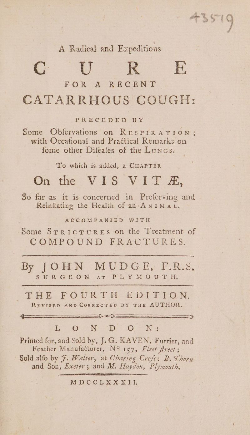 A Radical and Expeditions Se ES CATARRHOUS COUGH: PRECEDED BY Some Obfervations on RESPIRATION; with Occafional and Praétical Remarks on fome other Difeafes of the Luncs. To which is added, a CHAPTER On te VAS Vi FA, So far as it is concerned in Preferving and Reinflating the Health of an. ANIMaL. ACCOMPANIED WITH Some StrricTuREsS on the Treatment of COMPOUND FRACTURES. By JOHN MUDGE, F.R.S. SR GEO Nar Pk Y MOD: Ly, THE FOURTH E£DITYEGN. REVISED AND CoRRECTED BY THE AUTHOR. Ders>rf)e 5. CEES Tet Oe aka vinnie |) Same, © ea abe Printed for, and Sold by, J.G. KAVEN, Furrier, and Feather Manufacturer, N° 157, Fleet-ftreet ; Sold alfo by 7. Walter, at Charing Crofs; B. Thorn and Son, Exeter; and M. Haydon, Plymouth, =; MDCCERAX XII