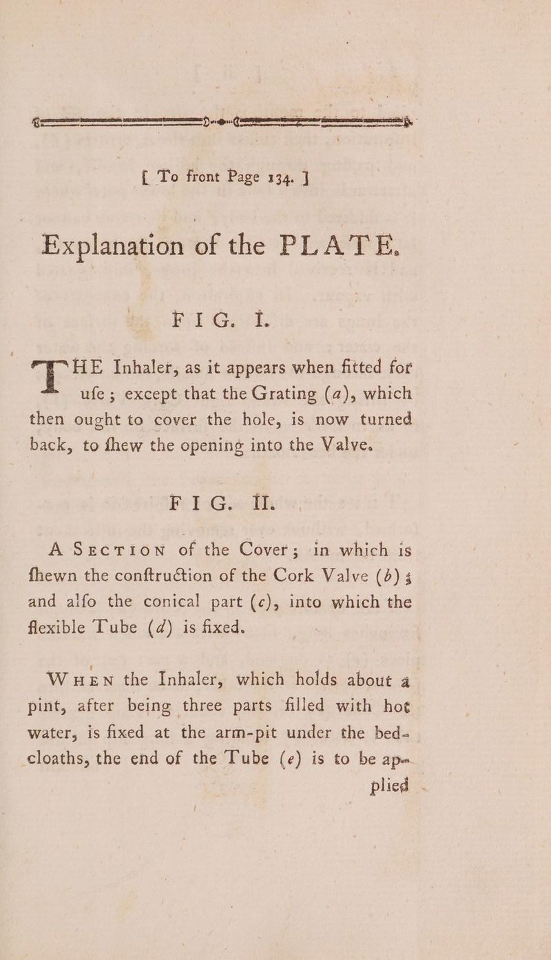 ee 5) donee tment, { To front Page 134. ] Explanation of the PLATE, Prd G. si. HE Inhaler, as it appears when fitted for ufe ; except that the Grating (a), which then ought to cover the hole, is now turned back, to fhew the opening into the Valve. Pi PoGo< th A Secriown of the Cover; in which is fhewn the conftruction of the Cork Valve (4) 5 and alfo the conical part (¢), into which the flexible Tube (d@) is fixed. WHEN the Inhaler, which holds about a pint, after being three parts filled with ho¢ water, is fixed at the arm-pit under the bed- cloaths, the end of the Tube (e) is to be ape : plied .