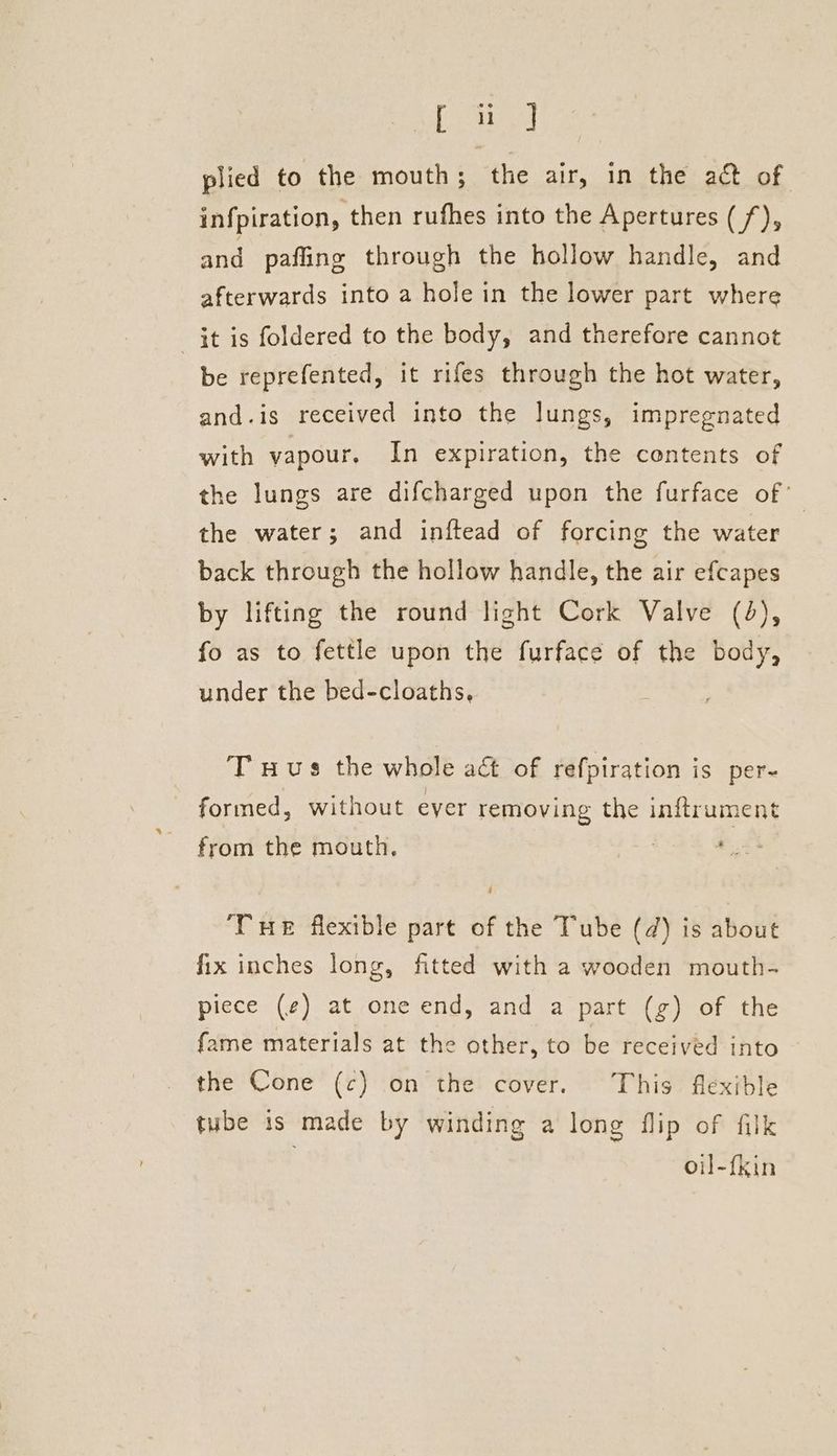 [Stay plied to the mouth; the air, in the act of infpiration, then rufhes into the Apertures (/), and pafliing through the hollow handle, and afterwards into a hole in the lower part where it is foldered to the body, and therefore cannot be reprefented, it rifes through the hot water, and.is received into the lungs, impregnated with vapour, In expiration, the contents of the lungs are difcharged upon the furface of the water; and inftead of forcing the water back through the hollow handle, the air efcapes by lifting the round light Cork Valve (4), fo as to fettle upon the furface of the body, under the bed-cloaths, T uus the whole aé of refpiration is per- formed, without ever removing the inftrument from the mouth. THe flexible part of the Tube (2) is about fix inches long, fitted with a wooden mouth- piece (¢) at one end, and a part (g) of the fame materials at the other, to be received into the Cone (c) on the cover. This flexible tube is made by winding a long flip of filk oil-fkin