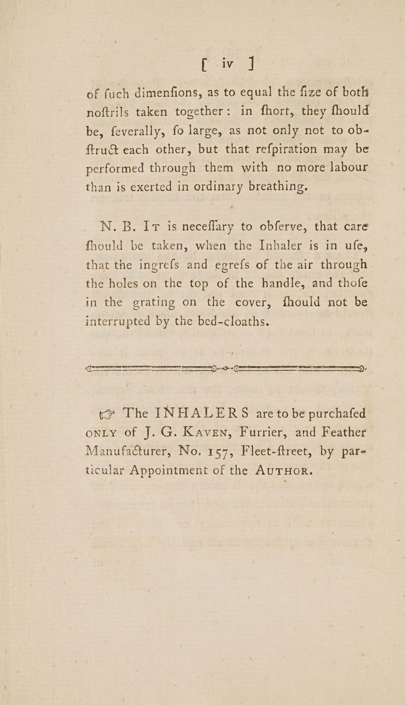 Paves of fuch dimenfions, as to equal the fize of both noftrils taken together: in fhort, they fhould be, feverally, fo large, as not only not to ob- ftruct each other, but that refpiration may be performed through them with no more labour than is exerted in ordinary breathing. N.B. Ir is necefflary to obferve, that care fhould be taken, when the Inhaler is in ufe, that the ingrefs and egrefs of the air through the holes on the top of the handle, and thofe in the grating on the cover, fhould not be interrupted by the bed-cloaths. SS ee) e e ee ee ety ead eal ce The INHALERS are to be purchafed onty of J. G. Kaven, Furrier, and Feather Manufacturer, No. 157, Fleet-ftreet, by par- ticular Appointment of the AuTHOR.