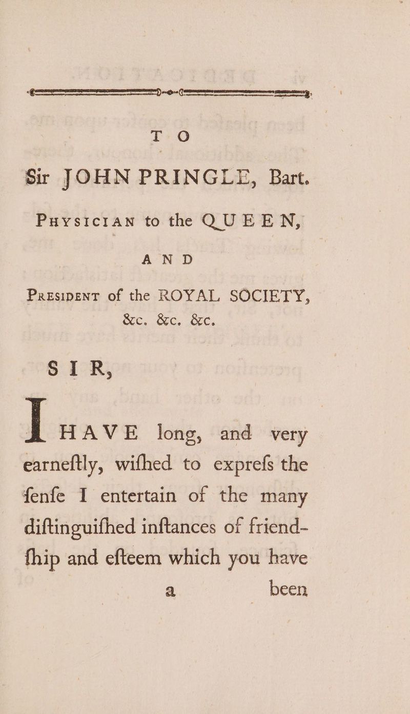 SS -0 T O Sir JOHN PRINGLE, Bart. Puysicrian to the QUEEN, AND Presipent of the ROYAL SOCIETY, SOC, OC, OC, SIR, | HAVE long, and very earneftly, wifhed to exprefs the fenfe I entertain of the many diftinguifhed inftances of friend- fhip and efteem which you have a been