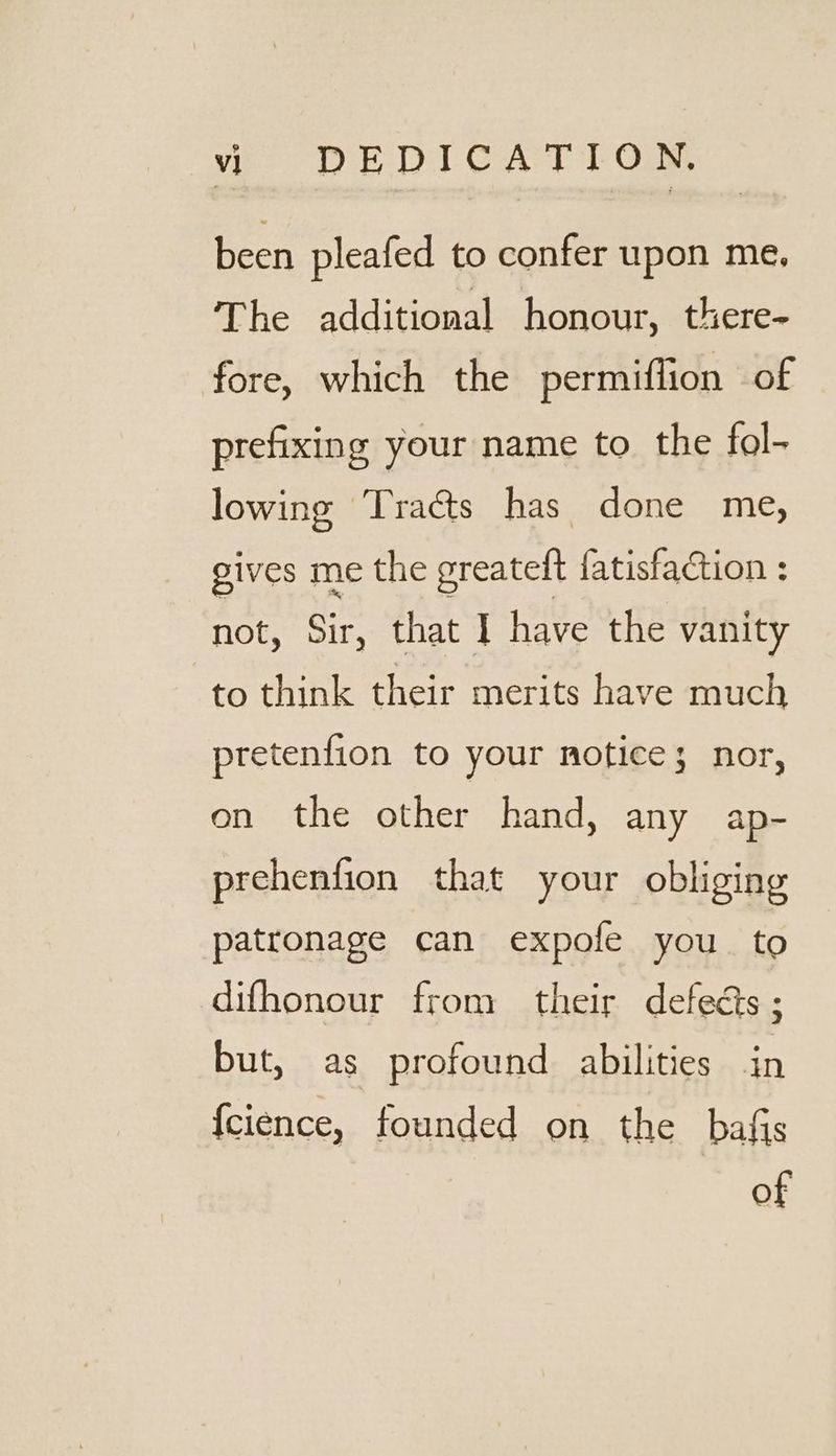 been pleafed to confer upon me. The additional honour, there- fore, which the permiflion of prefixing your name to the fol- lowing Tracts has done me, gives me the greateft {atisfaction : not, Sir, that I have the vanity to think their merits have much pretenfion to your notice; nor, on the other hand, any ap- prehenfion that your obliging patronage can expofe you to difhonour from their defects ; but, as profound abilities in {cience, founded on the bafis of