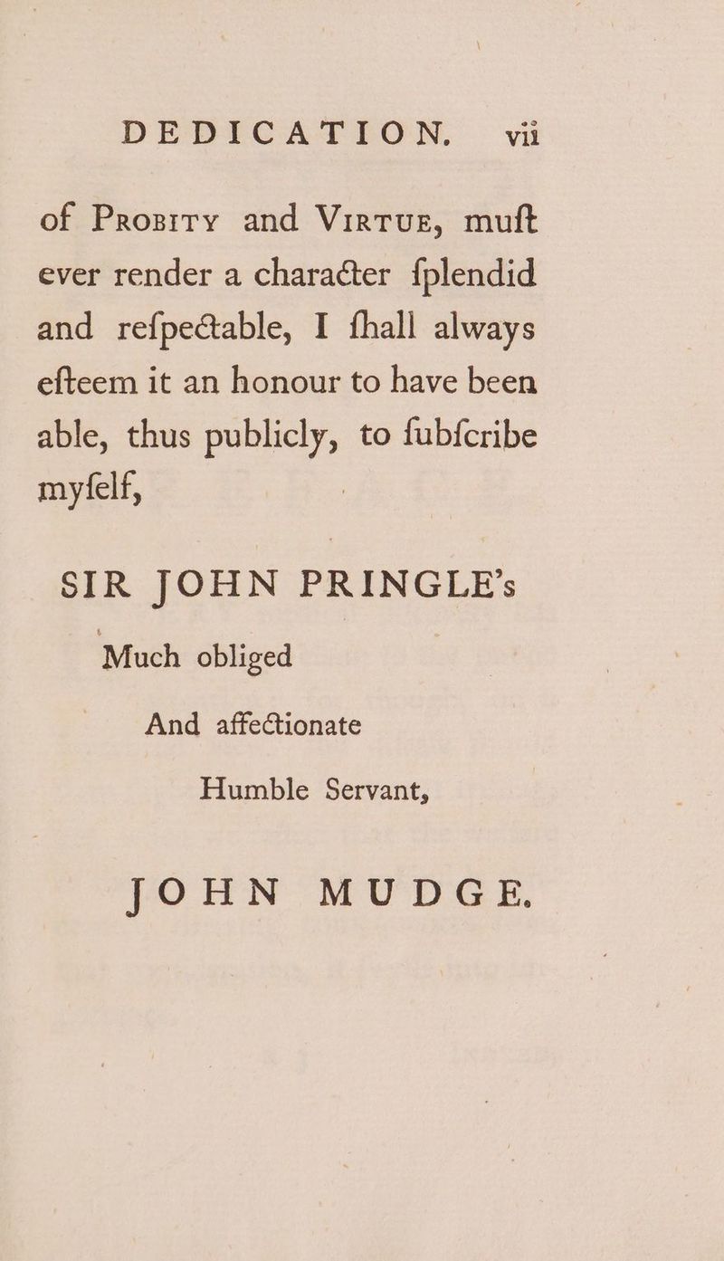 DEDICATION. — vit of Prosiry and Virtue, muft ever render a character {plendid and refpectable, I fhall always efteem it an honour to have been able, thus sm to fubfcribe myfelf, SIR JOHN PRINGLE’ Much obliged And affectionate Humble Servant, JOHN MUDGE,