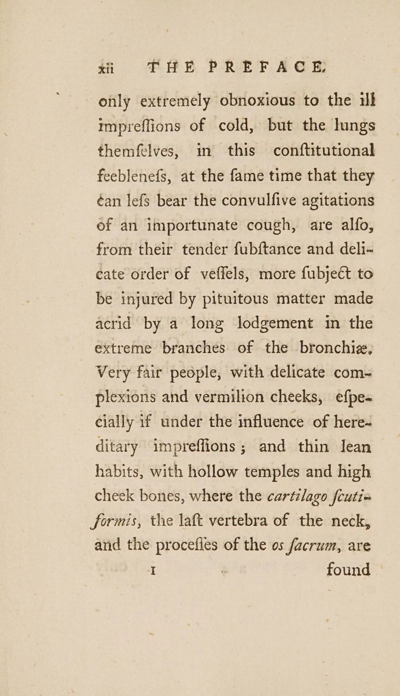 si =2THE PREFACE only extremely obnoxious to the ik mpreflions of cold, but the lungs themfelves, in this conftitutional feeblenefs, at the fame time that they ¢an lefs bear the convulfive agitations of an importunate cough, are alfo, from their tender fubftance and deli- cate order of veffels, more fubjeét to be injured by pituitous matter made acrid by a long lodgement in the extreme branches of the bronchiz. Very fair people, with delicate com- plexions and vermilion cheeks, efpe- cially if under the influence of here- ditary impreffions; and thin lean habits, with hollow temples and high cheek bones, where the cartilago fcuti« formis, the laft vertebra of the neck, and the procefies of the os facrum, are I : found ©