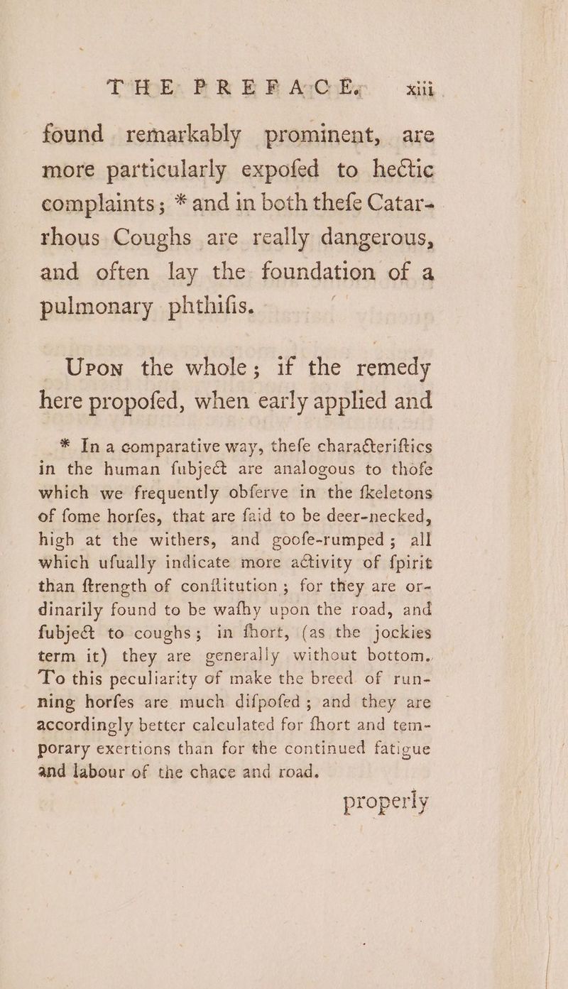 found remarkably prominent, are more particularly expofed to hectic complaints; * and in both thefe Catar- rhous Coughs are really dangerous, and often lay the foundation of a pulmonary phthifis. _ Upon the whole; if the remedy here propofed, when early applied and * In a comparative way, thefe charaéteriftics in the human fubject are analogous to thofe which we frequently obferve in the fkeletons of fome horfes, that are faid to be deer-necked, high at the withers, and goofe-rumped ; all which ufually indicate more activity of fpirit than ftrength of conilitution ; for they are or- dinarily found to be wafhy upon the road, and fubje&amp; to coughs; in fhort, (as the jockies term it) they are generally without bottom. To this peculiarity of make the breed of run- _ ning horfes are much difpofed; and they are accordingly better calculated for fhort and tem- porary exertions than for the continued fatigue and labour of the chace and road. properly