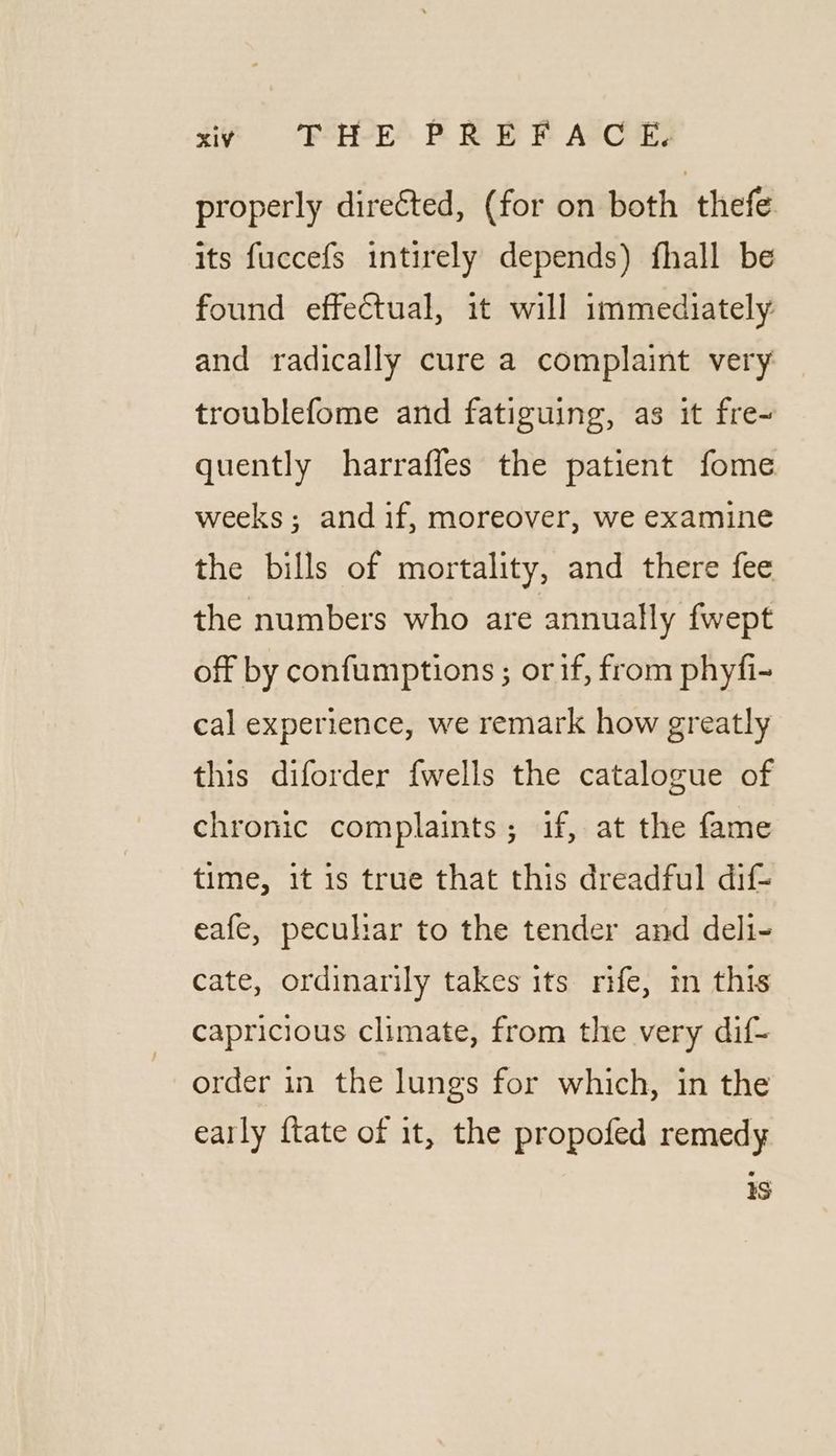 properly directed, (for on both thefe its fuccefs intirely depends) fhall be found effectual, it will immediately and radically cure a complaint very troublefome and fatiguing, as it fre~ quently harrafles the patient fome weeks; and if, moreover, we examine the bills of mortality, and there fee the numbers who are annually fwept off by confumptions ; or if, from phyfi- cal experience, we remark how greatly this diforder fwells the catalogue of chronic complaints; if, at the fame time, it is true that this dreadful dif- eafe, peculiar to the tender and deli- cate, ordinarily takes its rife, 1 this capricious climate, from the very dif- order in the lungs for which, in the early {tate of it, the propofed remedy 1S