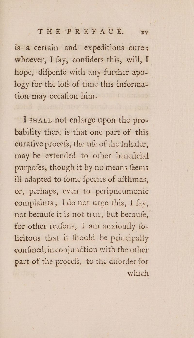 is. a certain and expeditious cure: whoever, I fay, confiders this, will, I hope, difpenfe with any further apo- logy for the lofs of time this informa- tion may occafion him. I sax not enlarge upon the pro- bability there is that one part of this curative procefs, the ufe of the Inhaler, may be extended to other beneficial purpofes, though it by no means feems ill adapted to fome {pecies of afthmas, or, perhaps, even to peripneumonic complaints; Ido not urge this, I fay, not becaufe it is not true, but becaufe, for other reafons, 1 am anxioufly fo- licitous that it {fhould be puncipally confined, in conjunction with the other part of the procefs, to the diforder for a which