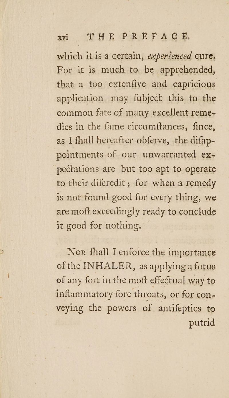 wi. SHAE PREP £2 GF. which it is a certain, experienced cure, For it is much to be apprehended, that a too extenfive and capricious application may fubject this to the common fate of many excellent reme- dies in the fame circumftances, fince, © as I fhall hereafter obferve, the difap- pointments of our unwarranted ex- -pectations are but too apt to operate to their difcredit ; for when a remedy is not found good for every thing, we are mo{t exceedingly ready to conclude it good for nothing. | Nor fhall I enforce the importance of the INHALER, as applying a fotus of any fort in the moft effectual way to inflammatory fore throats, or for con- veying the powers of antifeptics to putrid