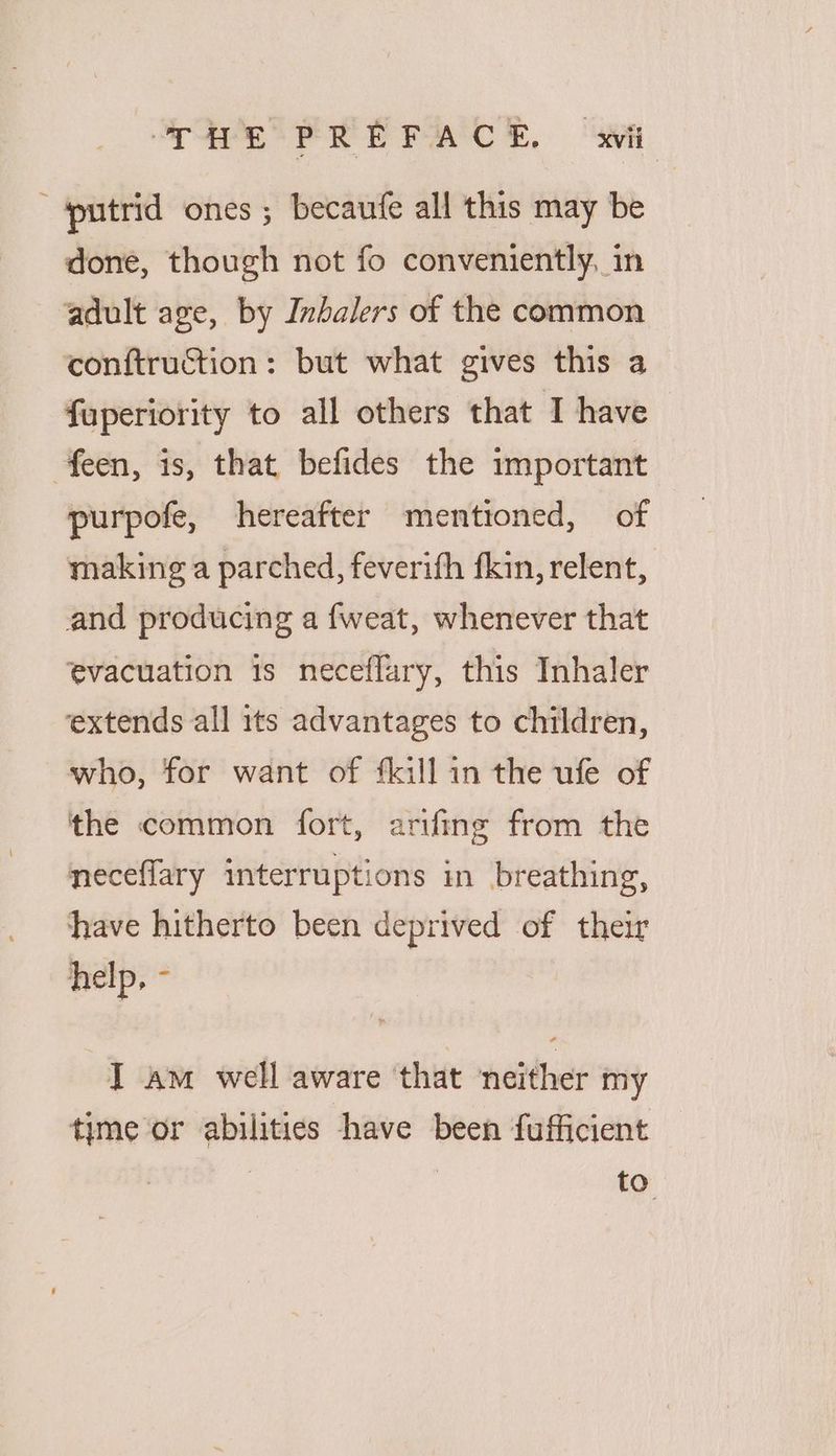 SSeS PE PACs, “ai putrid ones ; becaufe all this may be done, though not fo conveniently, in adult age, by Inbalers of the common conftruction: but what gives this a fuperiority to all others that I have feen, is, that befides the important purpofe, hereafter mentioned, of making a parched, feverifh fkin, relent, and producing a {weat, whenever that evacuation is neceflary, this Inhaler extends all its advantages to children, who, for want of fkill in the ufe of the common fort, arifing from the neceflary interruptions in breathing, have hitherto been deprived of their help, - I am well aware ‘that ‘neither my time or abilities have been fufficient : to