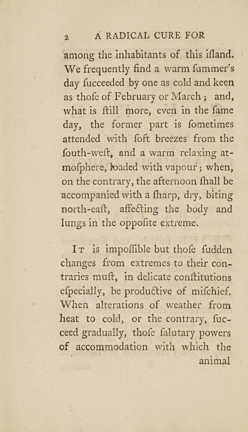 among the inhabitants of this ifland. We frequently find a warm fummer’s day fucceeded by one as cold and keen as thofe of February or March; and, what is ftill more, even in the fame day, the former part is fometimes attended with foft breezes from the fouth-weft, and a warm relaxing at- mofphere, boaded with vapour; when, on the contrary, the afternoon fhall be accompanied with a fharp, dry, biting north-eaft, affecting the body and lungs in the oppofite extreme. Ir is impoffible but thofe fudden changes from extremes to their con- traries muft, in delicate conftitutions efpecially, be productive of mifchief, When alterations of weather from heat to cold, or the contrary, fuc- ceed gradually, thofe falutary powers of accommodation with which the animal