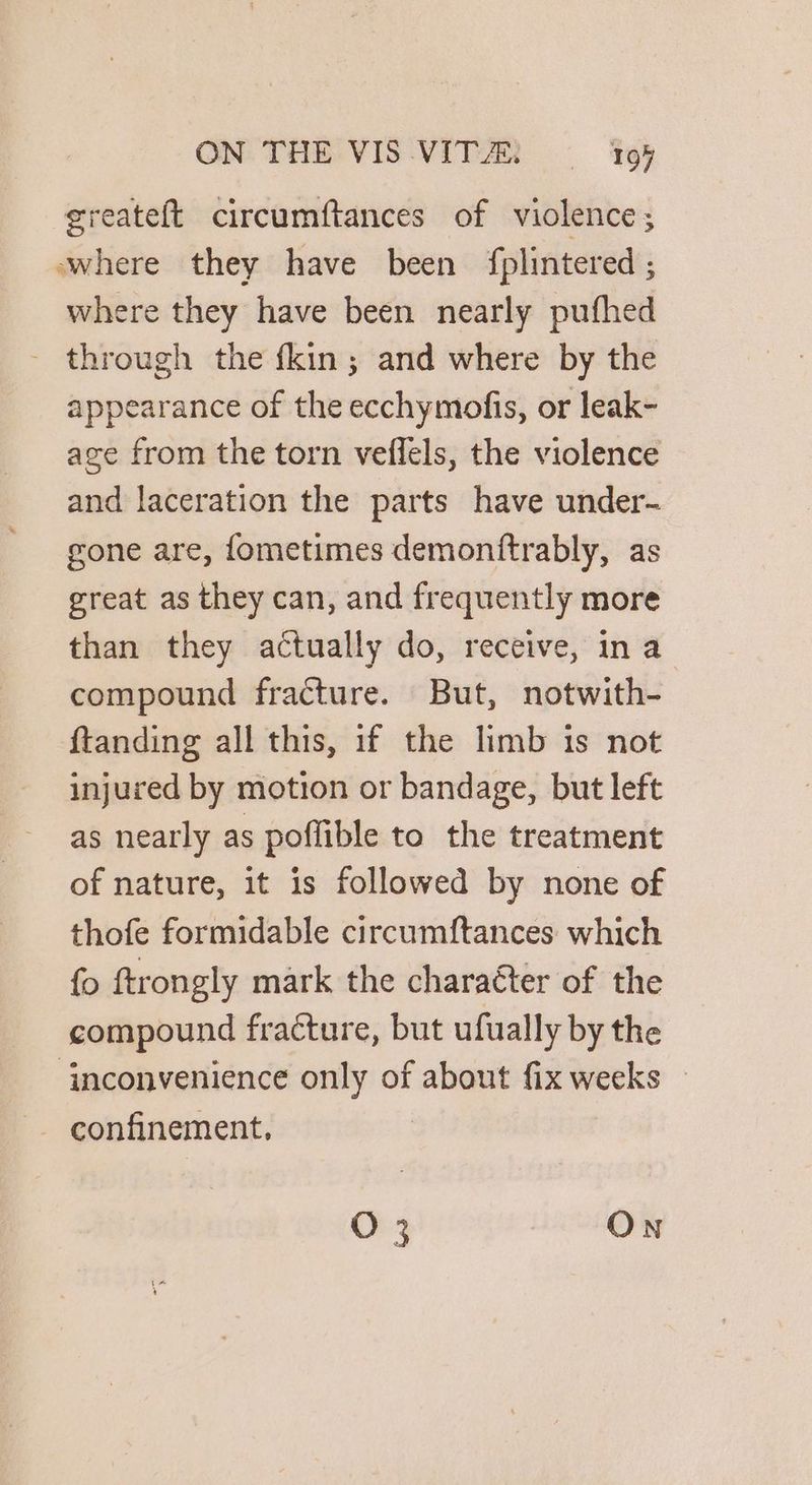 greateft circumftances of violence; where they have been fplintered ; where they have been nearly pufhed - through the fkin; and where by the appearance of the ecchymofis, or leak- age from the torn veflels, the violence and laceration the parts have under- gone are, {ometimes demonftrably, as great as they can, and frequently more than they actually do, receive, ina compound fracture. But, notwith- ftanding all this, 1f the limb is not injured by motion or bandage, but left as nearly as poflible to the treatment of nature, it is followed by none of thofe formidable circumftances which {o ftrongly mark the charaéter of the compound fracture, but ufually by the ‘inconvenience only of about fix weeks © O 3 ON