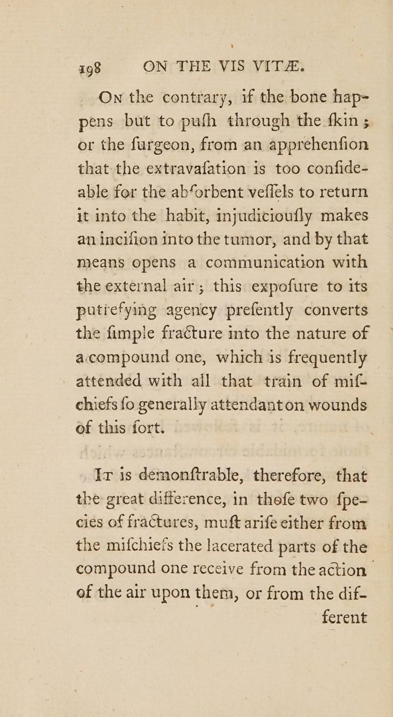 On the contrary, if the bone hap- pens but to pufh through the fkin ; or the furgeon, from an apprehenfion that the extravafation is too confide- able for the ab‘orbent veffels to return it into the habit, injudicioufly makes an incifion into the tumor, and by that means opens a communication with the external air; this expofure to its putrefying agency prefently converts the fimpie fracture mto the nature of accompound one, which 1s frequently attended with all that train of mif- chiefs fo generally attendanton wounds of this fort. | Ir is demonftrable, therefore, that the great difference, in thefe two fpe- cies of fractures, muft arife either from the mifchiefs the lacerated parts of the compound one receive from the action of the air upon them, or from the dif- ct ferent