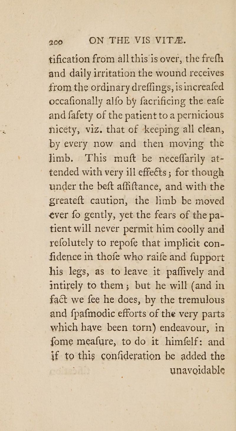 tification from all this is over, the frefh and daily irritation the wound receives trom the ordinary dreffings, isincreafed occafionally alfo by facrificing the eafe and fafety of the patient to a pernicious hicety, viz. that of keeping all clean, by every now and then moving the limb. This muft be neceffarily at- ~ tended with very ill effects; for though under the beft affiftance, and with the greateft caution, the limb be moved ever fo gently, yet the fears of the pa- tient will never permit him coolly and refolutely to repofe that implicit con- fidence in thofe who raife and fupport his legs, as to leave it paffively and intirely to them; but he will (and in fact we fee he does, by the tremulous and fpafmodic efforts of the very parts which have been torn) endeavour, in fome meafure, to do it himfelf: and if to this confideration be added the unavoidable