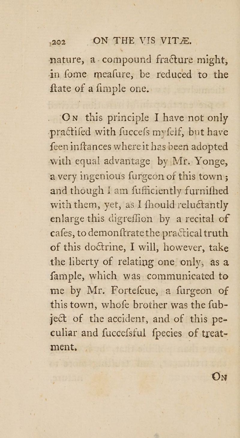 nature, a-compound fracture might, in fome meafure, be reduced to the fiate of a fimple one. On this principle I have not only practifed with fuccefs myfelf, but have feen inftances whereit has been adopted with equal advantage by Mr.. Yonge, avery ingenious furgeon of this town; and though i am fufficiently furnifhed with them, yet, as I fhould reluctantly enlarge this digreffion by a recital of cafes, to demonftrate the practical truth of this doctrine, I will, however, take the liberty of relating one only, as a fample, which was communicated to me by Mr. Fortefcue, a furgeon of this town, whofe brother was the fub- ject of the accident, and of this pe- culiar and fuccefsful fpecies of treat- ment. | On
