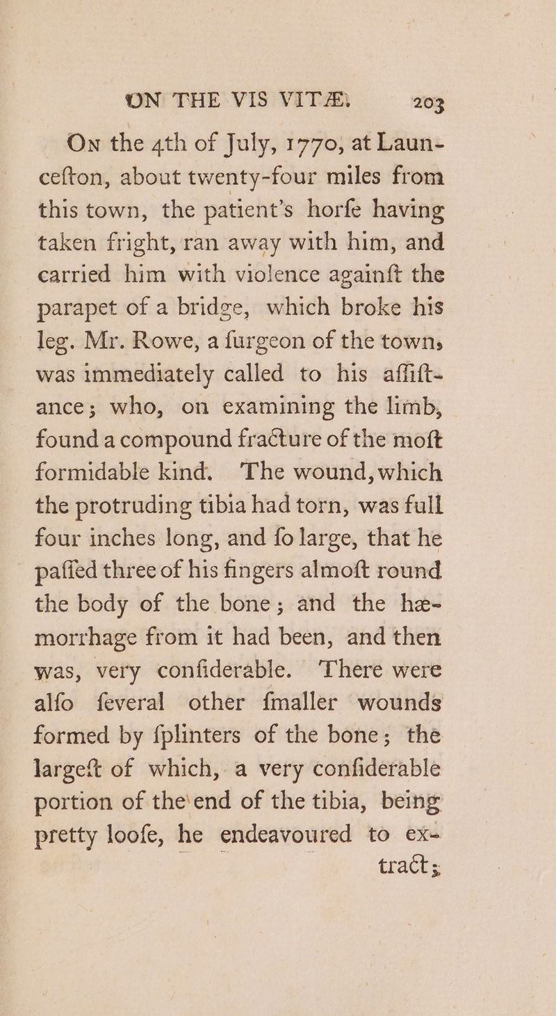 On the 4th of July, 1770, at Laun- cefton, about twenty-four miles from this town, the patient’s horfe having taken fright, ran away with him, and carried him with violence againft the parapet of a bridge, which broke his leg. Mr. Rowe, a furgeon of the town, was immediately called to his affitt- ance; who, on examining the limb, found a compound fracture of the moft formidable kind. ‘The wound, which the protruding tibia had torn, was full four inches long, and fo large, that he paffed three of his fingers almoft round the body of the bone; and the he- morthage from it had been, and then was, very confiderable. ‘There were alfo feveral other fmaller wounds formed by {plinters of the bone; the largeft of which, a very confiderable portion of the'end of the tibia, being pretty loofe, he endeavoured to ex- tract;