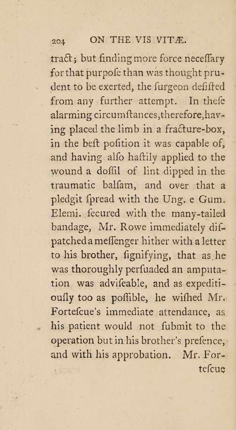 a04 #§§ ON: THE VIS: VITA. tract; but finding more force neceflary for that purpofe than was thought pru- dent to be exerted, the furgeon defifted from any further attempt. In thefe alarming circum{tances,therefore,hav- ing placed the limb in a fracture-box, in the beft pofition it was capable of, and having alfo haftily applied to the wound a doffil of lint dipped in the traumatic balfam, and over that a pledgit fpread with the Ung. e Gum. Elemi. fecured with the many-tailed bandage, Mr. Rowe immediately dif- patcheda meffenger hither with a letter to his brother, fignifying, that as he was thoroughly perfuaded an amputa- tion was advifeable, and as expediti- oufly too as poffible, he wifhed Mr. Fortefcue’s immediate attendance, as his patient would not fubmit to the operation but in his brother’s prefence, and with his approbation. Mr. For- tefcue