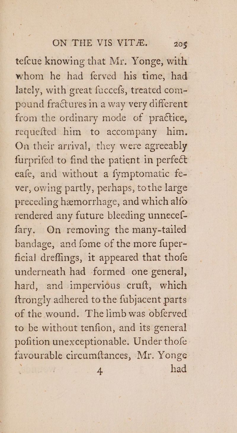 tefcue knowing that Mr. Yonge, with whom he had ferved his time, had lately, with great fuccefs, treated com- pound fractures in a way very different from the ordinary mode of practice, requefted him to accompany him. On their arrival, they were agreeably furprifed to find the patient in perfect eafe, and without a fymptomatic fe- ver, owing partly, perhaps, tothe large preceding hemorrhage, and which alfo rendered any future bleeding unnecef- fary. On removing the many-tailed bandage, and fome of the more fuper- ficial dreffings, it appeared that thofe underneath had formed one general, hard, and impervious cruft, which {trongly adhered to the fubjacent parts of the wound. The limb was obferved to be without tenfion, and its general pofition unexceptionable. Under thofe favourable circumftances, Mr. Yonge 4 had