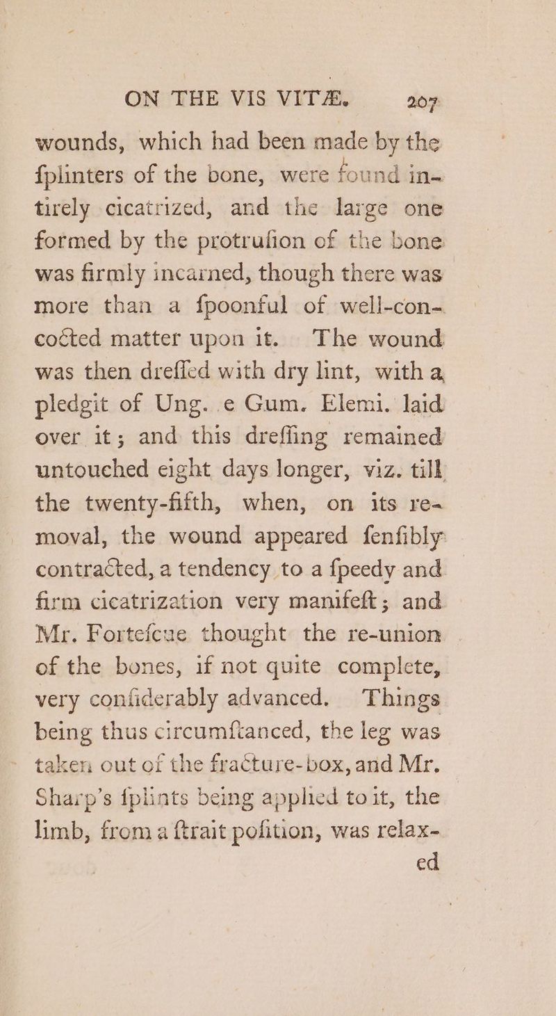 wounds, which had been made by the fplinters of the bone, were found in- tirely cicatrized, and the large one formed by the protrufion of the bone was firmly incarned, though there was more than a fpoonful of well-con-. cocted matter upon it. The wound was then dreffed with dry lint, with a pledgit of Ung. ¢ Gum. Elemi. laid over it; and this drefling remained untouched eight days longer, viz. till the twenty-fiitth, when, on its rea moval, the wound appeared fenfibly contracted, a tendency to a fpeedy and firm cicatrization very manifeft; and Mr. Fortefcue thought the re-union . of the bones, if not quite complete, very confiderably advanced. Things being thus circumfianced, the leg was taken out of the fracture- box, and Mr. Sharp’s {plints being applied toit, the limb, froma ftrait pofition, was relax- ed