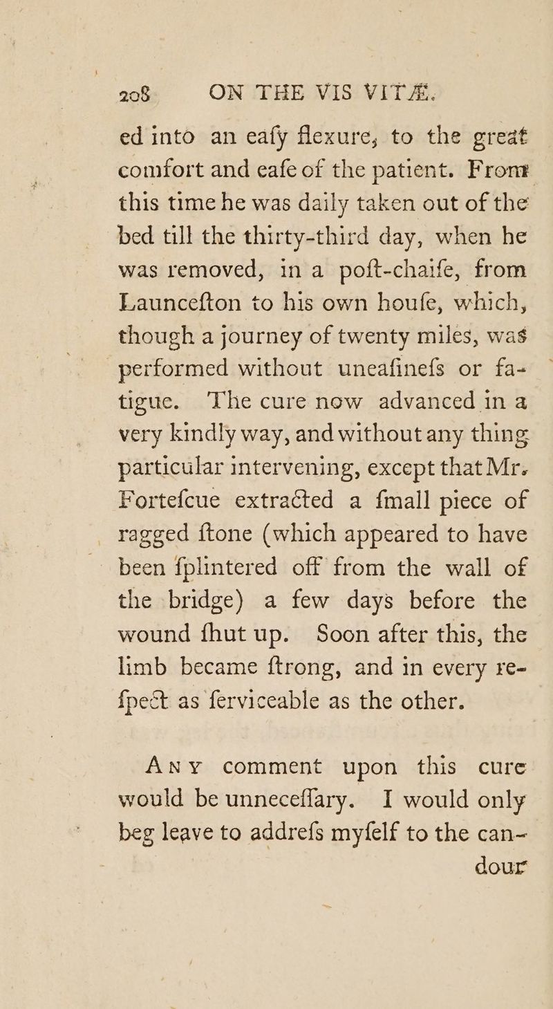 ed into an eafy flexure, to the great comfort and eafe of the patient. Front this time he was daily taken out of the bed till the thirty-third day, when he was removed, in a poft-chaife, from Launcefton to his own houfe, which, though a journey of twenty miles, was performed without uneafinefs or fa- tigue. The cure now advanced ina very kindly way, and without any thing particular intervening, except that Mr. Fortefcue extracted a fmall piece of _ ragged {tone (which appeared to have been fplintered off from the wall of the bridge) a few days before the wound fhut up. Soon after this, the limb became ftrong, and in every re- {pect as ferviceable as the other. ANY comment upon this cure would be unneceflary. I would only beg leave to addrefs myfelf to the can- dour