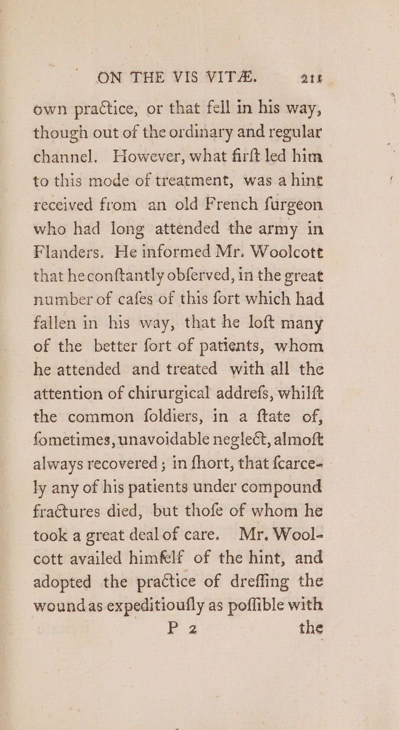 own practice, or that fell in his way, though out of the ordinary and regular channel. However, what firft led him to this mode of treatment, was a hint received from an old French fi urgeon who had long attended the army in Flanders. He informed Mr. Woolcott that heconftantly obferved, in the great number of cafes of this fort which had fallen in his way, that he loft many of the better fort of patients, whom he attended and treated with all the attention of chirurgical addrefs, whilft the common foldiers, in a ftate of, fometimes, unavoidable neglect, almoft always recovered ; in fhort, that fcarce- ly any of his patients under compound fractures died, but thofe of whom he took a great dealof care. Mr. Wool- cott availed himfelf of the hint, and adopted the practice of dreffing the woundas expeditioufly as poffible with y 2 the