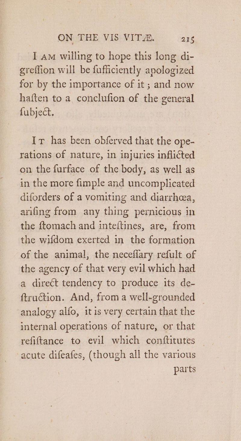I am willing to hope this long di- greffion will be fufficiently apologized for by the importance of it ; and now haften to a conclufion of the general fubject. | Ir has been obferved that the ope- rations of nature, in injuries inflicted on the furface of the body, as well as in the more fimple and uncomplicated diforders of a vomiting and diarrhea, arifing from any thing pernicious in the ftomach and inteftines, are, from the wifdom exerted in the formation of the animal, the neceflary refult of the agency of that very evil which had a direct tendency to produce its de- ftruction. And, froma well-grounded — analogy alfo, itis very certain that the internal operations of nature, or that refiftance to evil which conftitutes acute difeafes, (though all the various parts