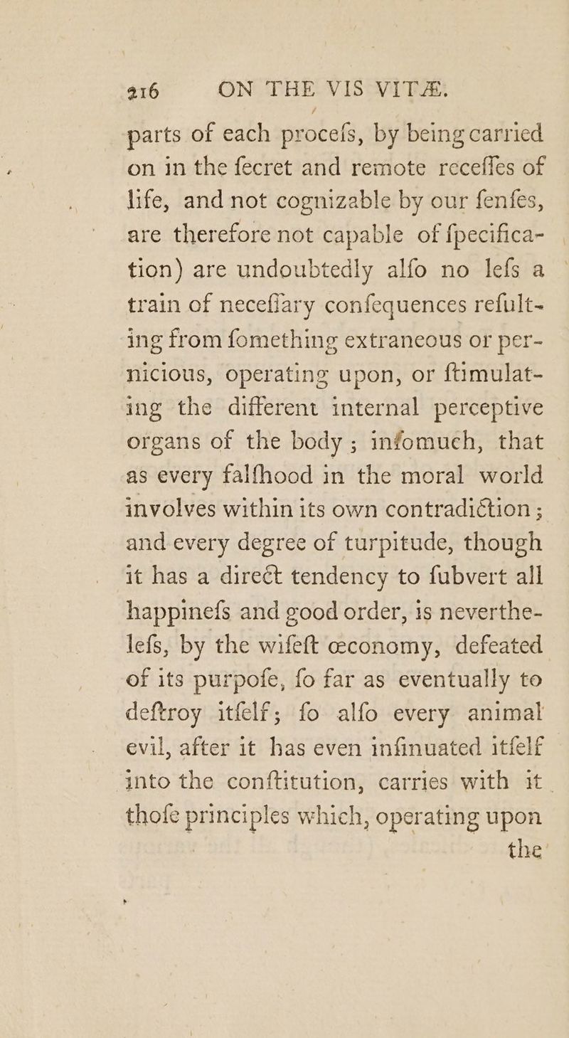 parts of each procefs, by being carried on in the fecret and remote receffes of life, and not cognizable by our fenfes, are therefore not capable of {pecifica- tion) are undoubtedly alfo no lefs a train of neceflary confequences refult- ing from fomething extraneous or per- nicious, operating upon, or ftimulat- ing the different internal perceptive organs of the body ; infomuch, that as every falfhood in the moral world involves within its own contradiétion ; and every degree of turpitude, though it has a direct tendency to fubvert all happinefs and good order, 1s neverthe- lefs, by the wifeft economy, defeated of its purpofe, fo far as eventually to deftroy itfelf; fo alfo every animal evil, after it has even infinuated itfelf ‘into the conftitution, carries with it. thofe principles which, operating upon the’