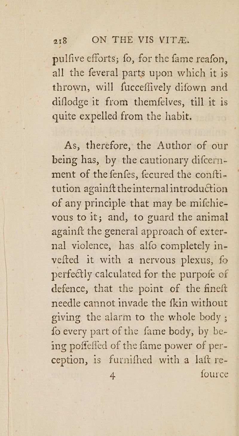 pulfive efforts; fo, for the fame reafon, all the feveral parts upon which it is thrown, will fucceffively difown and diflodge it from themfelves, till it is quite expelled from the habit. As, therefore, the Author of our being has, by the cautionary difcern- ment of the fenfes, fecured the contti- tution againft the internal introduction of any principle that may be mifchie- vous to it; and, to guard the animal again{ft the general approach of exter- nal violence, has alfo completely in- vefted it with a nervous plexus, fo perfectly calculated for the purpofe of defence, that the point of the fineft needle cannot invade the fkin without giving the alarm to the whole body ; fo every part of the fame body, by be- ing poffefied of the fame power of per- ception, is furnifhed with a laft re- 4. fource